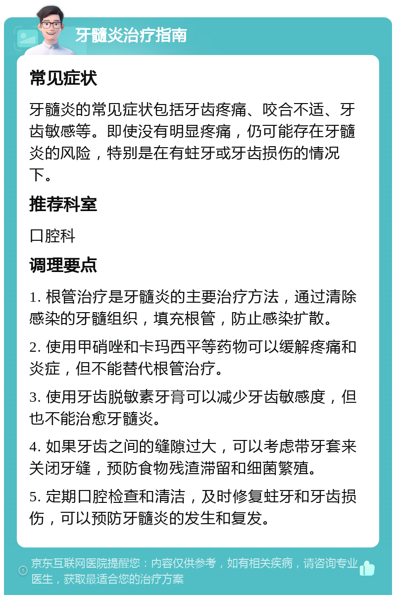 牙髓炎治疗指南 常见症状 牙髓炎的常见症状包括牙齿疼痛、咬合不适、牙齿敏感等。即使没有明显疼痛，仍可能存在牙髓炎的风险，特别是在有蛀牙或牙齿损伤的情况下。 推荐科室 口腔科 调理要点 1. 根管治疗是牙髓炎的主要治疗方法，通过清除感染的牙髓组织，填充根管，防止感染扩散。 2. 使用甲硝唑和卡玛西平等药物可以缓解疼痛和炎症，但不能替代根管治疗。 3. 使用牙齿脱敏素牙膏可以减少牙齿敏感度，但也不能治愈牙髓炎。 4. 如果牙齿之间的缝隙过大，可以考虑带牙套来关闭牙缝，预防食物残渣滞留和细菌繁殖。 5. 定期口腔检查和清洁，及时修复蛀牙和牙齿损伤，可以预防牙髓炎的发生和复发。