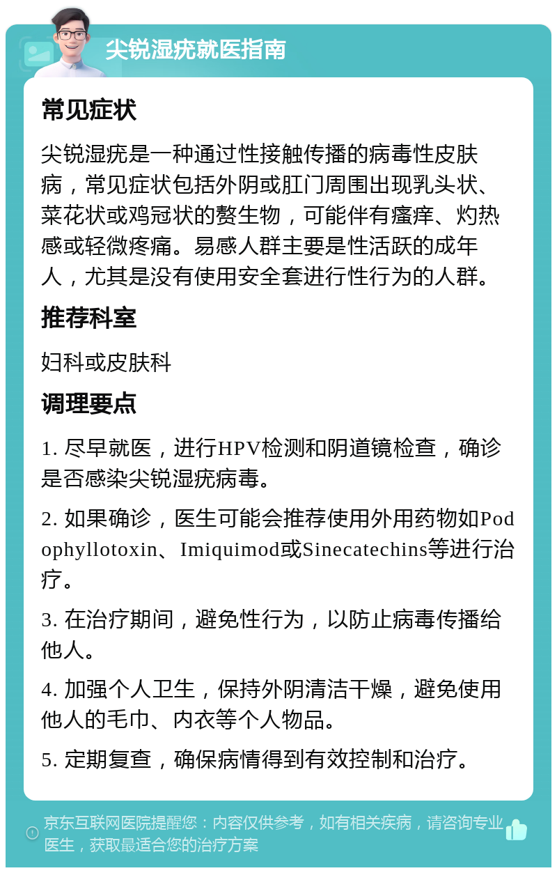 尖锐湿疣就医指南 常见症状 尖锐湿疣是一种通过性接触传播的病毒性皮肤病，常见症状包括外阴或肛门周围出现乳头状、菜花状或鸡冠状的赘生物，可能伴有瘙痒、灼热感或轻微疼痛。易感人群主要是性活跃的成年人，尤其是没有使用安全套进行性行为的人群。 推荐科室 妇科或皮肤科 调理要点 1. 尽早就医，进行HPV检测和阴道镜检查，确诊是否感染尖锐湿疣病毒。 2. 如果确诊，医生可能会推荐使用外用药物如Podophyllotoxin、Imiquimod或Sinecatechins等进行治疗。 3. 在治疗期间，避免性行为，以防止病毒传播给他人。 4. 加强个人卫生，保持外阴清洁干燥，避免使用他人的毛巾、内衣等个人物品。 5. 定期复查，确保病情得到有效控制和治疗。