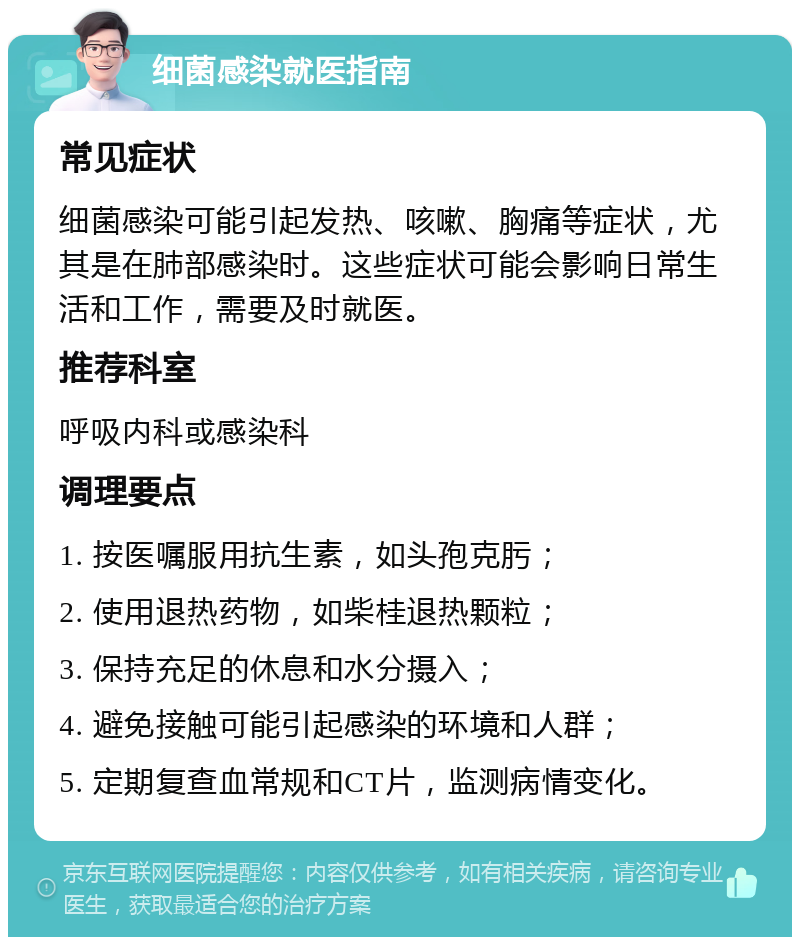 细菌感染就医指南 常见症状 细菌感染可能引起发热、咳嗽、胸痛等症状，尤其是在肺部感染时。这些症状可能会影响日常生活和工作，需要及时就医。 推荐科室 呼吸内科或感染科 调理要点 1. 按医嘱服用抗生素，如头孢克肟； 2. 使用退热药物，如柴桂退热颗粒； 3. 保持充足的休息和水分摄入； 4. 避免接触可能引起感染的环境和人群； 5. 定期复查血常规和CT片，监测病情变化。