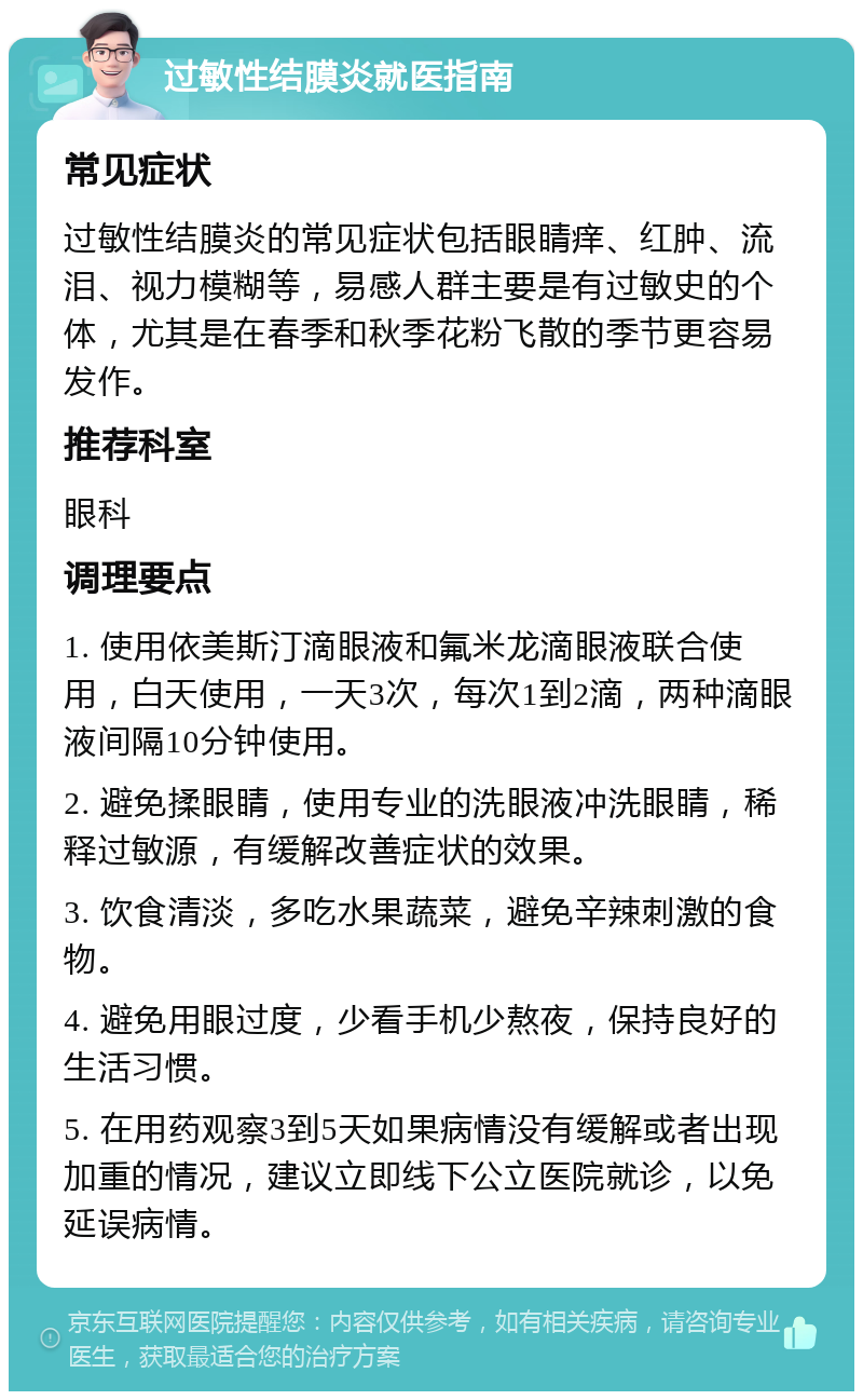 过敏性结膜炎就医指南 常见症状 过敏性结膜炎的常见症状包括眼睛痒、红肿、流泪、视力模糊等，易感人群主要是有过敏史的个体，尤其是在春季和秋季花粉飞散的季节更容易发作。 推荐科室 眼科 调理要点 1. 使用依美斯汀滴眼液和氟米龙滴眼液联合使用，白天使用，一天3次，每次1到2滴，两种滴眼液间隔10分钟使用。 2. 避免揉眼睛，使用专业的洗眼液冲洗眼睛，稀释过敏源，有缓解改善症状的效果。 3. 饮食清淡，多吃水果蔬菜，避免辛辣刺激的食物。 4. 避免用眼过度，少看手机少熬夜，保持良好的生活习惯。 5. 在用药观察3到5天如果病情没有缓解或者出现加重的情况，建议立即线下公立医院就诊，以免延误病情。