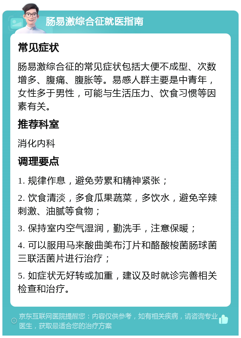 肠易激综合征就医指南 常见症状 肠易激综合征的常见症状包括大便不成型、次数增多、腹痛、腹胀等。易感人群主要是中青年，女性多于男性，可能与生活压力、饮食习惯等因素有关。 推荐科室 消化内科 调理要点 1. 规律作息，避免劳累和精神紧张； 2. 饮食清淡，多食瓜果蔬菜，多饮水，避免辛辣刺激、油腻等食物； 3. 保持室内空气湿润，勤洗手，注意保暖； 4. 可以服用马来酸曲美布汀片和酪酸梭菌肠球菌三联活菌片进行治疗； 5. 如症状无好转或加重，建议及时就诊完善相关检查和治疗。