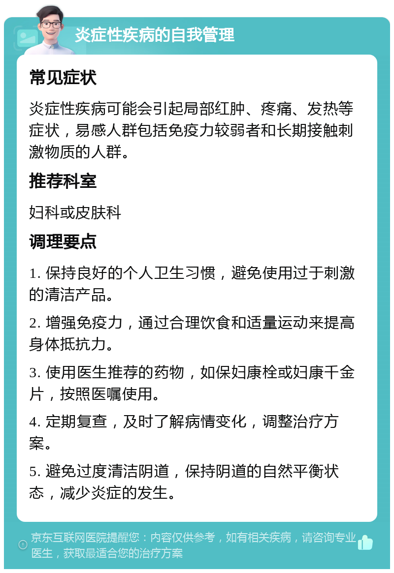 炎症性疾病的自我管理 常见症状 炎症性疾病可能会引起局部红肿、疼痛、发热等症状，易感人群包括免疫力较弱者和长期接触刺激物质的人群。 推荐科室 妇科或皮肤科 调理要点 1. 保持良好的个人卫生习惯，避免使用过于刺激的清洁产品。 2. 增强免疫力，通过合理饮食和适量运动来提高身体抵抗力。 3. 使用医生推荐的药物，如保妇康栓或妇康千金片，按照医嘱使用。 4. 定期复查，及时了解病情变化，调整治疗方案。 5. 避免过度清洁阴道，保持阴道的自然平衡状态，减少炎症的发生。