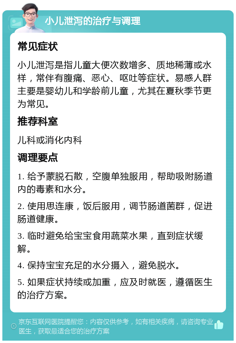 小儿泄泻的治疗与调理 常见症状 小儿泄泻是指儿童大便次数增多、质地稀薄或水样，常伴有腹痛、恶心、呕吐等症状。易感人群主要是婴幼儿和学龄前儿童，尤其在夏秋季节更为常见。 推荐科室 儿科或消化内科 调理要点 1. 给予蒙脱石散，空腹单独服用，帮助吸附肠道内的毒素和水分。 2. 使用思连康，饭后服用，调节肠道菌群，促进肠道健康。 3. 临时避免给宝宝食用蔬菜水果，直到症状缓解。 4. 保持宝宝充足的水分摄入，避免脱水。 5. 如果症状持续或加重，应及时就医，遵循医生的治疗方案。