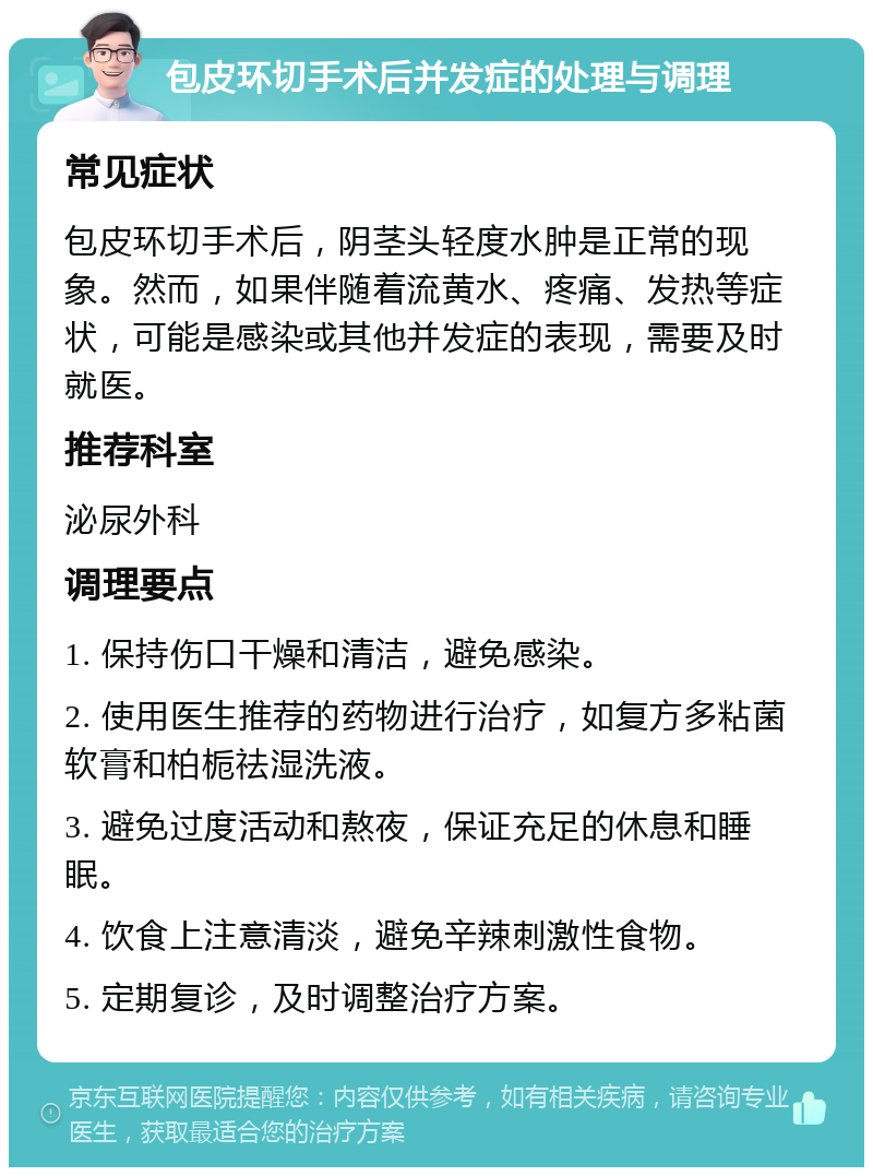 包皮环切手术后并发症的处理与调理 常见症状 包皮环切手术后，阴茎头轻度水肿是正常的现象。然而，如果伴随着流黄水、疼痛、发热等症状，可能是感染或其他并发症的表现，需要及时就医。 推荐科室 泌尿外科 调理要点 1. 保持伤口干燥和清洁，避免感染。 2. 使用医生推荐的药物进行治疗，如复方多粘菌软膏和柏栀祛湿洗液。 3. 避免过度活动和熬夜，保证充足的休息和睡眠。 4. 饮食上注意清淡，避免辛辣刺激性食物。 5. 定期复诊，及时调整治疗方案。