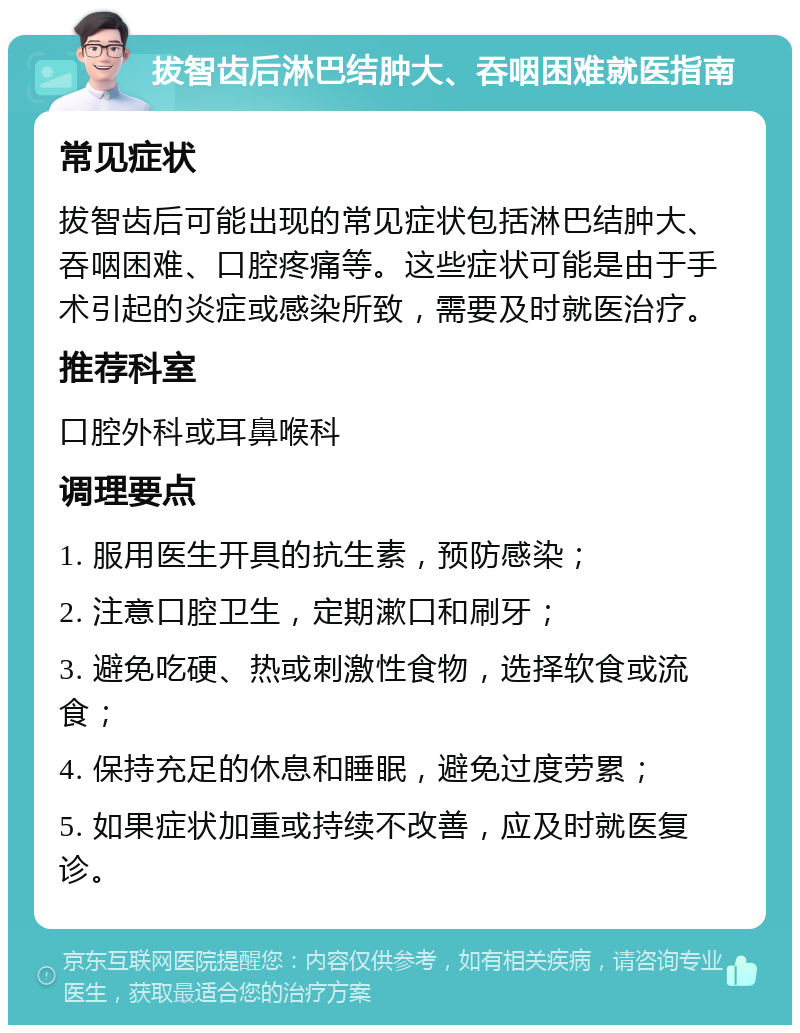 拔智齿后淋巴结肿大、吞咽困难就医指南 常见症状 拔智齿后可能出现的常见症状包括淋巴结肿大、吞咽困难、口腔疼痛等。这些症状可能是由于手术引起的炎症或感染所致，需要及时就医治疗。 推荐科室 口腔外科或耳鼻喉科 调理要点 1. 服用医生开具的抗生素，预防感染； 2. 注意口腔卫生，定期漱口和刷牙； 3. 避免吃硬、热或刺激性食物，选择软食或流食； 4. 保持充足的休息和睡眠，避免过度劳累； 5. 如果症状加重或持续不改善，应及时就医复诊。