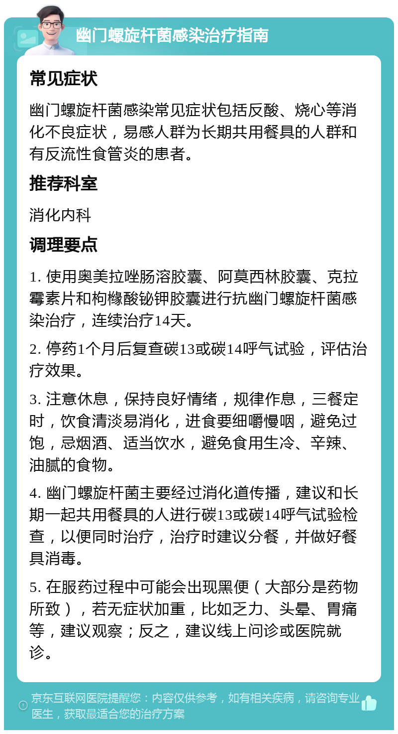 幽门螺旋杆菌感染治疗指南 常见症状 幽门螺旋杆菌感染常见症状包括反酸、烧心等消化不良症状，易感人群为长期共用餐具的人群和有反流性食管炎的患者。 推荐科室 消化内科 调理要点 1. 使用奥美拉唑肠溶胶囊、阿莫西林胶囊、克拉霉素片和枸橼酸铋钾胶囊进行抗幽门螺旋杆菌感染治疗，连续治疗14天。 2. 停药1个月后复查碳13或碳14呼气试验，评估治疗效果。 3. 注意休息，保持良好情绪，规律作息，三餐定时，饮食清淡易消化，进食要细嚼慢咽，避免过饱，忌烟酒、适当饮水，避免食用生冷、辛辣、油腻的食物。 4. 幽门螺旋杆菌主要经过消化道传播，建议和长期一起共用餐具的人进行碳13或碳14呼气试验检查，以便同时治疗，治疗时建议分餐，并做好餐具消毒。 5. 在服药过程中可能会出现黑便（大部分是药物所致），若无症状加重，比如乏力、头晕、胃痛等，建议观察；反之，建议线上问诊或医院就诊。