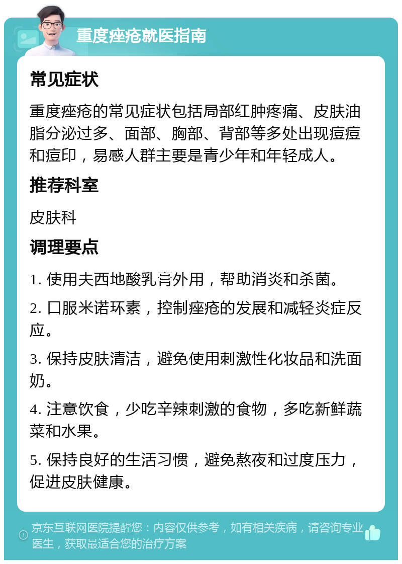 重度痤疮就医指南 常见症状 重度痤疮的常见症状包括局部红肿疼痛、皮肤油脂分泌过多、面部、胸部、背部等多处出现痘痘和痘印，易感人群主要是青少年和年轻成人。 推荐科室 皮肤科 调理要点 1. 使用夫西地酸乳膏外用，帮助消炎和杀菌。 2. 口服米诺环素，控制痤疮的发展和减轻炎症反应。 3. 保持皮肤清洁，避免使用刺激性化妆品和洗面奶。 4. 注意饮食，少吃辛辣刺激的食物，多吃新鲜蔬菜和水果。 5. 保持良好的生活习惯，避免熬夜和过度压力，促进皮肤健康。