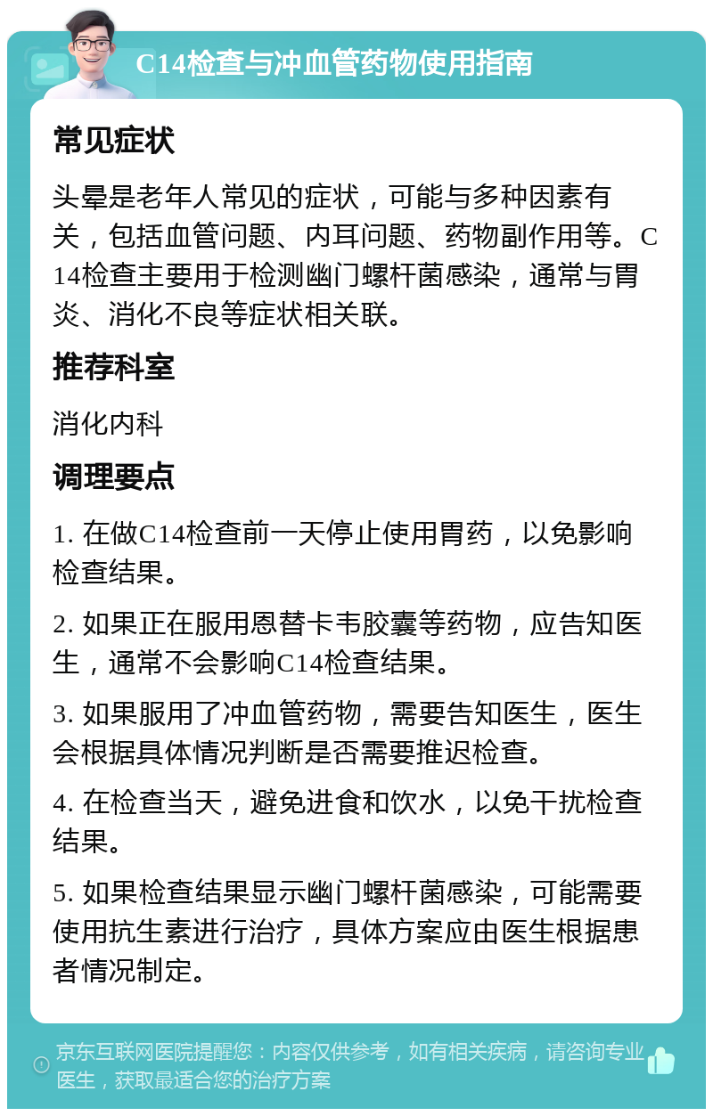 C14检查与冲血管药物使用指南 常见症状 头晕是老年人常见的症状，可能与多种因素有关，包括血管问题、内耳问题、药物副作用等。C14检查主要用于检测幽门螺杆菌感染，通常与胃炎、消化不良等症状相关联。 推荐科室 消化内科 调理要点 1. 在做C14检查前一天停止使用胃药，以免影响检查结果。 2. 如果正在服用恩替卡韦胶囊等药物，应告知医生，通常不会影响C14检查结果。 3. 如果服用了冲血管药物，需要告知医生，医生会根据具体情况判断是否需要推迟检查。 4. 在检查当天，避免进食和饮水，以免干扰检查结果。 5. 如果检查结果显示幽门螺杆菌感染，可能需要使用抗生素进行治疗，具体方案应由医生根据患者情况制定。