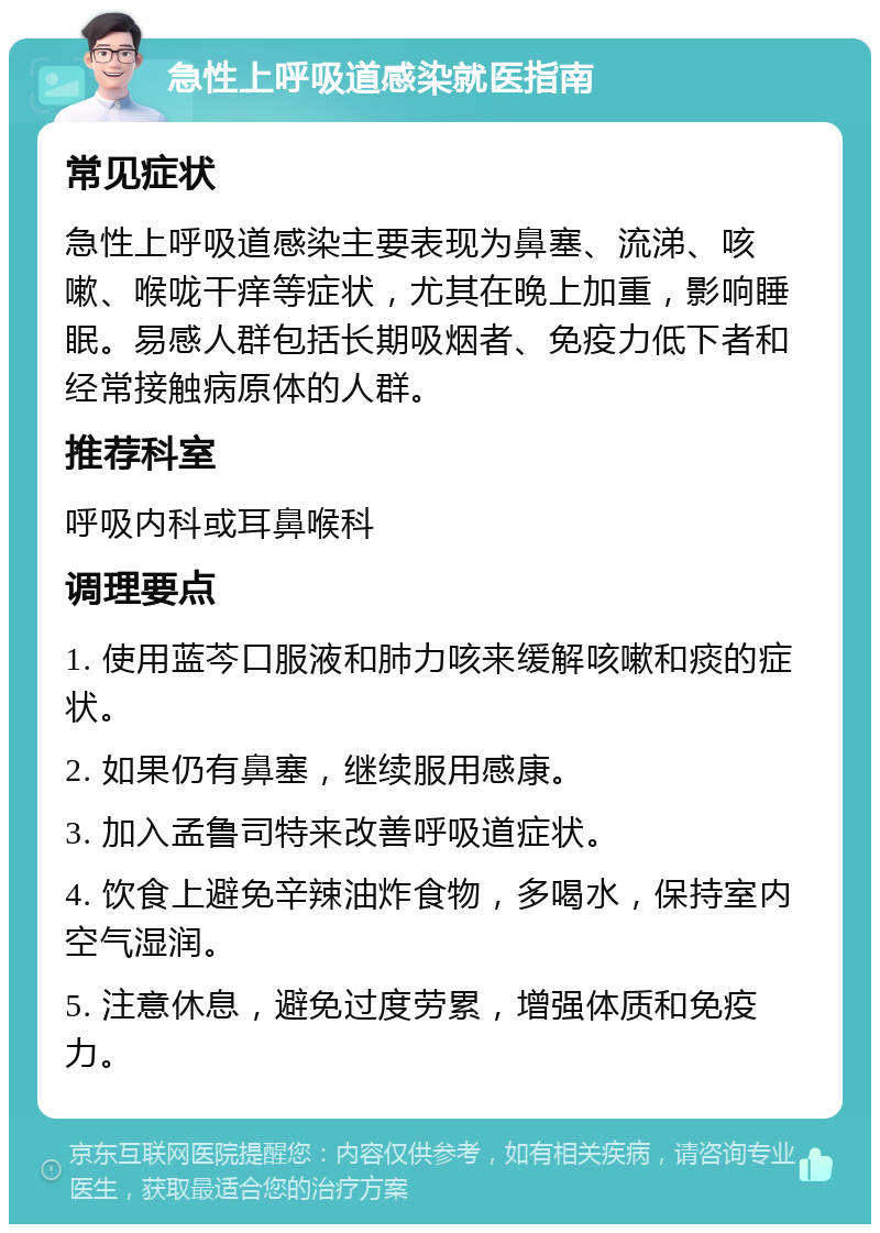 急性上呼吸道感染就医指南 常见症状 急性上呼吸道感染主要表现为鼻塞、流涕、咳嗽、喉咙干痒等症状，尤其在晚上加重，影响睡眠。易感人群包括长期吸烟者、免疫力低下者和经常接触病原体的人群。 推荐科室 呼吸内科或耳鼻喉科 调理要点 1. 使用蓝芩口服液和肺力咳来缓解咳嗽和痰的症状。 2. 如果仍有鼻塞，继续服用感康。 3. 加入孟鲁司特来改善呼吸道症状。 4. 饮食上避免辛辣油炸食物，多喝水，保持室内空气湿润。 5. 注意休息，避免过度劳累，增强体质和免疫力。