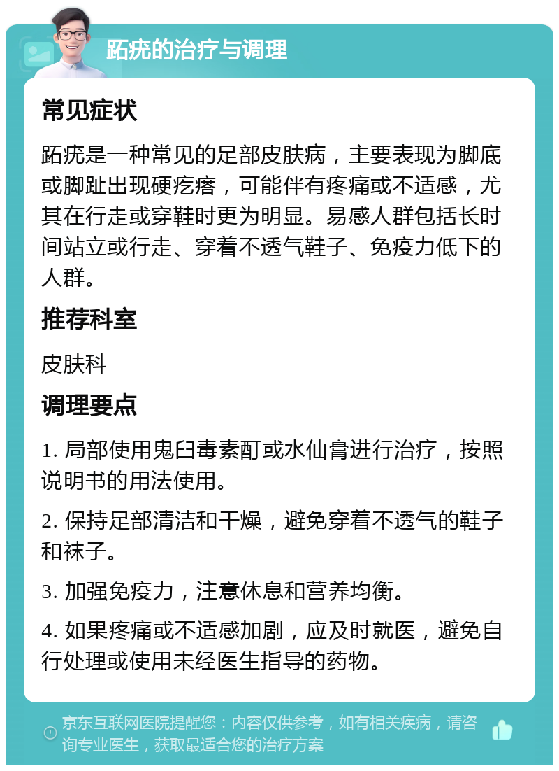 跖疣的治疗与调理 常见症状 跖疣是一种常见的足部皮肤病，主要表现为脚底或脚趾出现硬疙瘩，可能伴有疼痛或不适感，尤其在行走或穿鞋时更为明显。易感人群包括长时间站立或行走、穿着不透气鞋子、免疫力低下的人群。 推荐科室 皮肤科 调理要点 1. 局部使用鬼臼毒素酊或水仙膏进行治疗，按照说明书的用法使用。 2. 保持足部清洁和干燥，避免穿着不透气的鞋子和袜子。 3. 加强免疫力，注意休息和营养均衡。 4. 如果疼痛或不适感加剧，应及时就医，避免自行处理或使用未经医生指导的药物。