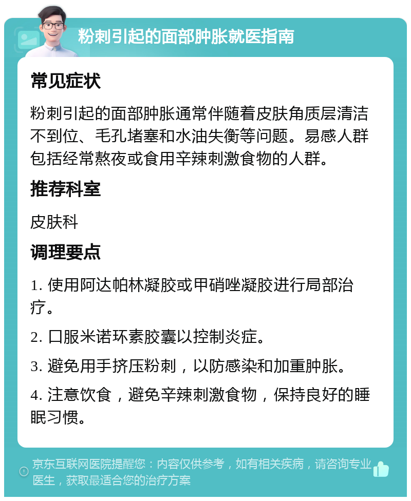 粉刺引起的面部肿胀就医指南 常见症状 粉刺引起的面部肿胀通常伴随着皮肤角质层清洁不到位、毛孔堵塞和水油失衡等问题。易感人群包括经常熬夜或食用辛辣刺激食物的人群。 推荐科室 皮肤科 调理要点 1. 使用阿达帕林凝胶或甲硝唑凝胶进行局部治疗。 2. 口服米诺环素胶囊以控制炎症。 3. 避免用手挤压粉刺，以防感染和加重肿胀。 4. 注意饮食，避免辛辣刺激食物，保持良好的睡眠习惯。