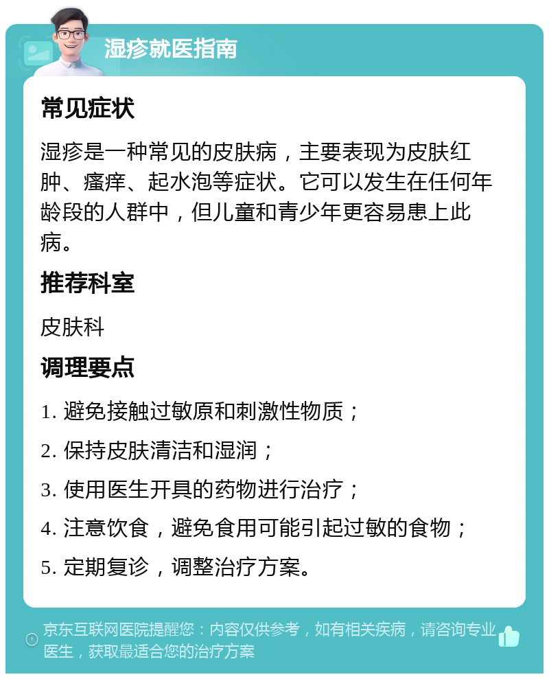 湿疹就医指南 常见症状 湿疹是一种常见的皮肤病，主要表现为皮肤红肿、瘙痒、起水泡等症状。它可以发生在任何年龄段的人群中，但儿童和青少年更容易患上此病。 推荐科室 皮肤科 调理要点 1. 避免接触过敏原和刺激性物质； 2. 保持皮肤清洁和湿润； 3. 使用医生开具的药物进行治疗； 4. 注意饮食，避免食用可能引起过敏的食物； 5. 定期复诊，调整治疗方案。