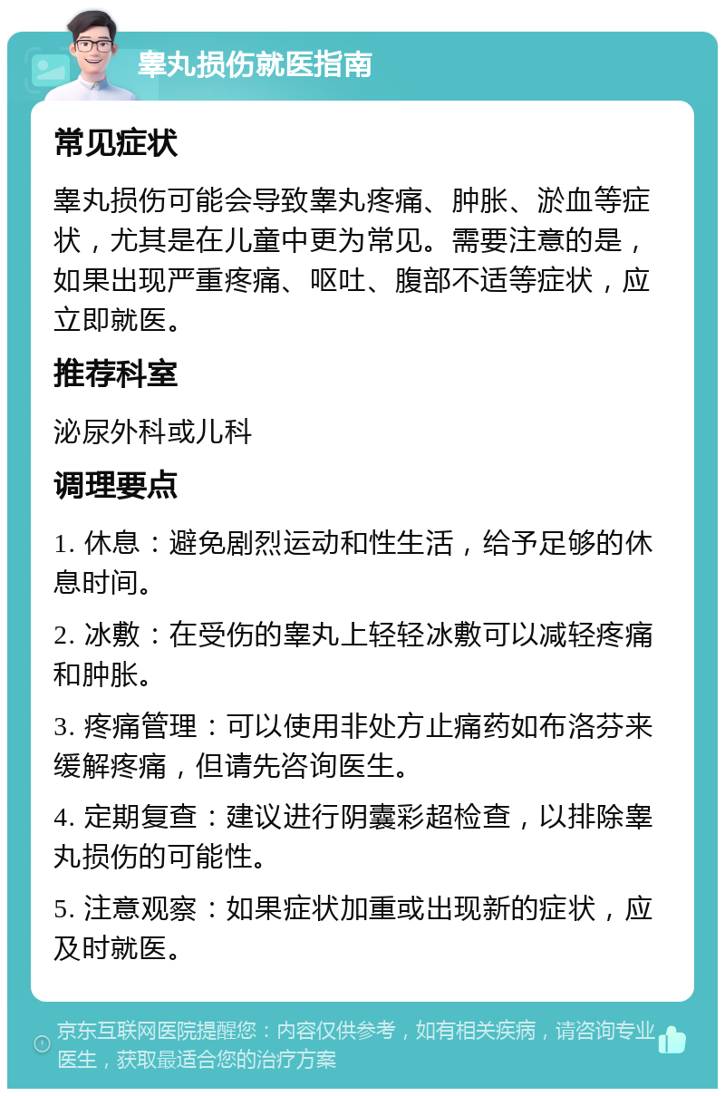 睾丸损伤就医指南 常见症状 睾丸损伤可能会导致睾丸疼痛、肿胀、淤血等症状，尤其是在儿童中更为常见。需要注意的是，如果出现严重疼痛、呕吐、腹部不适等症状，应立即就医。 推荐科室 泌尿外科或儿科 调理要点 1. 休息：避免剧烈运动和性生活，给予足够的休息时间。 2. 冰敷：在受伤的睾丸上轻轻冰敷可以减轻疼痛和肿胀。 3. 疼痛管理：可以使用非处方止痛药如布洛芬来缓解疼痛，但请先咨询医生。 4. 定期复查：建议进行阴囊彩超检查，以排除睾丸损伤的可能性。 5. 注意观察：如果症状加重或出现新的症状，应及时就医。