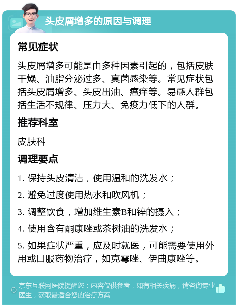 头皮屑增多的原因与调理 常见症状 头皮屑增多可能是由多种因素引起的，包括皮肤干燥、油脂分泌过多、真菌感染等。常见症状包括头皮屑增多、头皮出油、瘙痒等。易感人群包括生活不规律、压力大、免疫力低下的人群。 推荐科室 皮肤科 调理要点 1. 保持头皮清洁，使用温和的洗发水； 2. 避免过度使用热水和吹风机； 3. 调整饮食，增加维生素B和锌的摄入； 4. 使用含有酮康唑或茶树油的洗发水； 5. 如果症状严重，应及时就医，可能需要使用外用或口服药物治疗，如克霉唑、伊曲康唑等。