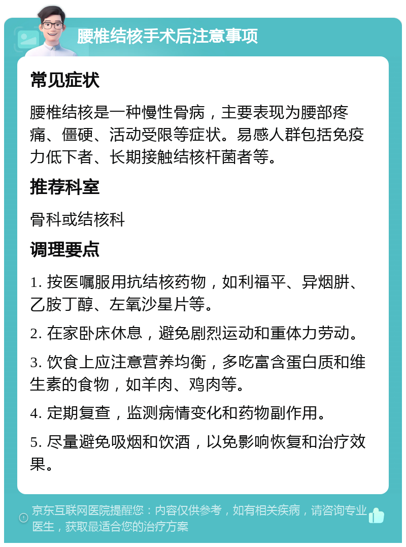 腰椎结核手术后注意事项 常见症状 腰椎结核是一种慢性骨病，主要表现为腰部疼痛、僵硬、活动受限等症状。易感人群包括免疫力低下者、长期接触结核杆菌者等。 推荐科室 骨科或结核科 调理要点 1. 按医嘱服用抗结核药物，如利福平、异烟肼、乙胺丁醇、左氧沙星片等。 2. 在家卧床休息，避免剧烈运动和重体力劳动。 3. 饮食上应注意营养均衡，多吃富含蛋白质和维生素的食物，如羊肉、鸡肉等。 4. 定期复查，监测病情变化和药物副作用。 5. 尽量避免吸烟和饮酒，以免影响恢复和治疗效果。