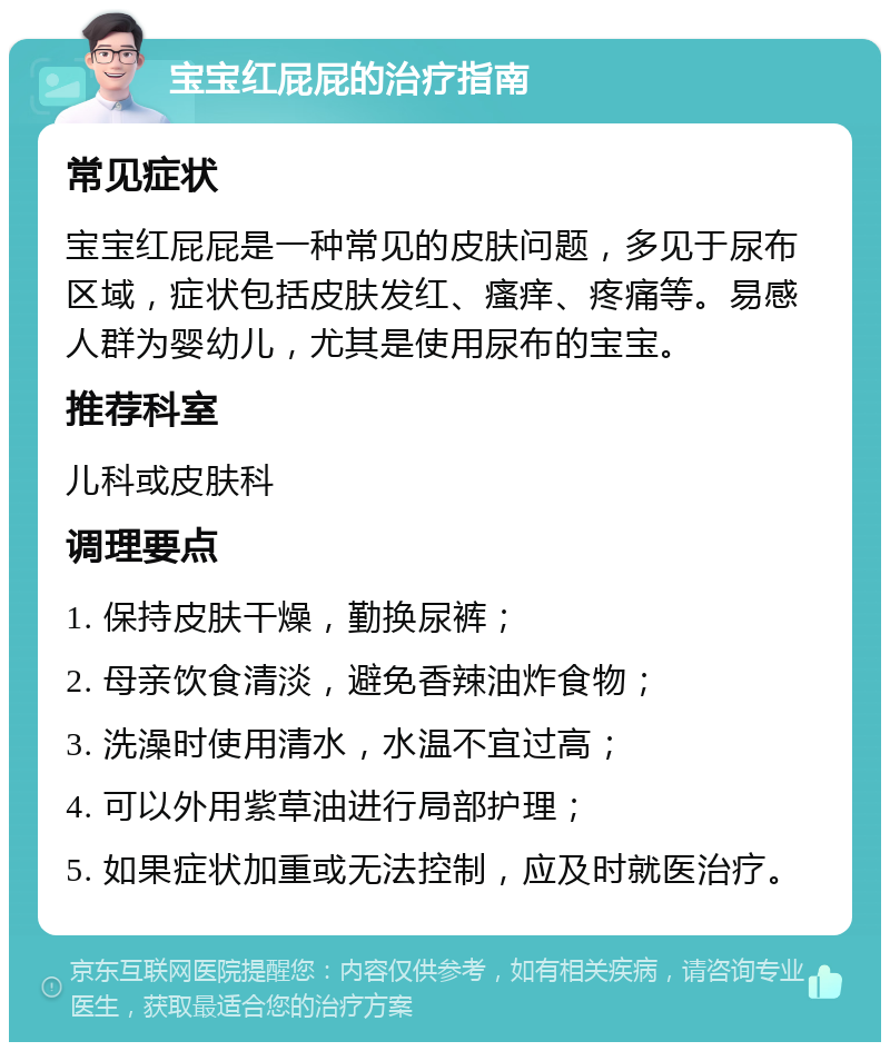 宝宝红屁屁的治疗指南 常见症状 宝宝红屁屁是一种常见的皮肤问题，多见于尿布区域，症状包括皮肤发红、瘙痒、疼痛等。易感人群为婴幼儿，尤其是使用尿布的宝宝。 推荐科室 儿科或皮肤科 调理要点 1. 保持皮肤干燥，勤换尿裤； 2. 母亲饮食清淡，避免香辣油炸食物； 3. 洗澡时使用清水，水温不宜过高； 4. 可以外用紫草油进行局部护理； 5. 如果症状加重或无法控制，应及时就医治疗。