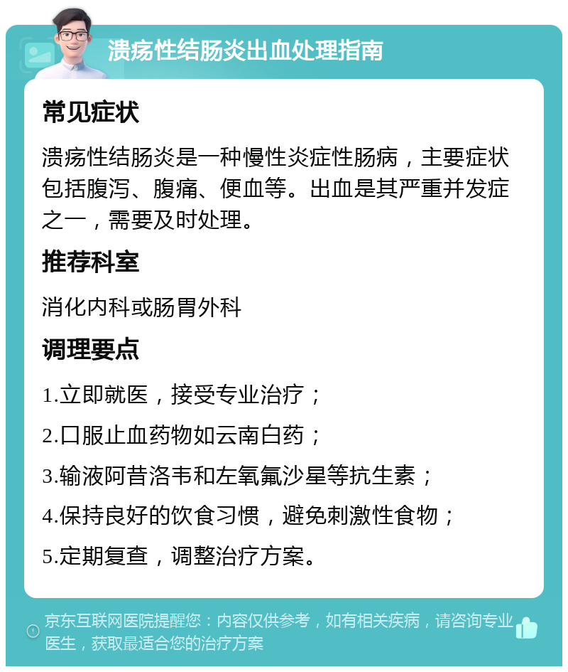 溃疡性结肠炎出血处理指南 常见症状 溃疡性结肠炎是一种慢性炎症性肠病，主要症状包括腹泻、腹痛、便血等。出血是其严重并发症之一，需要及时处理。 推荐科室 消化内科或肠胃外科 调理要点 1.立即就医，接受专业治疗； 2.口服止血药物如云南白药； 3.输液阿昔洛韦和左氧氟沙星等抗生素； 4.保持良好的饮食习惯，避免刺激性食物； 5.定期复查，调整治疗方案。