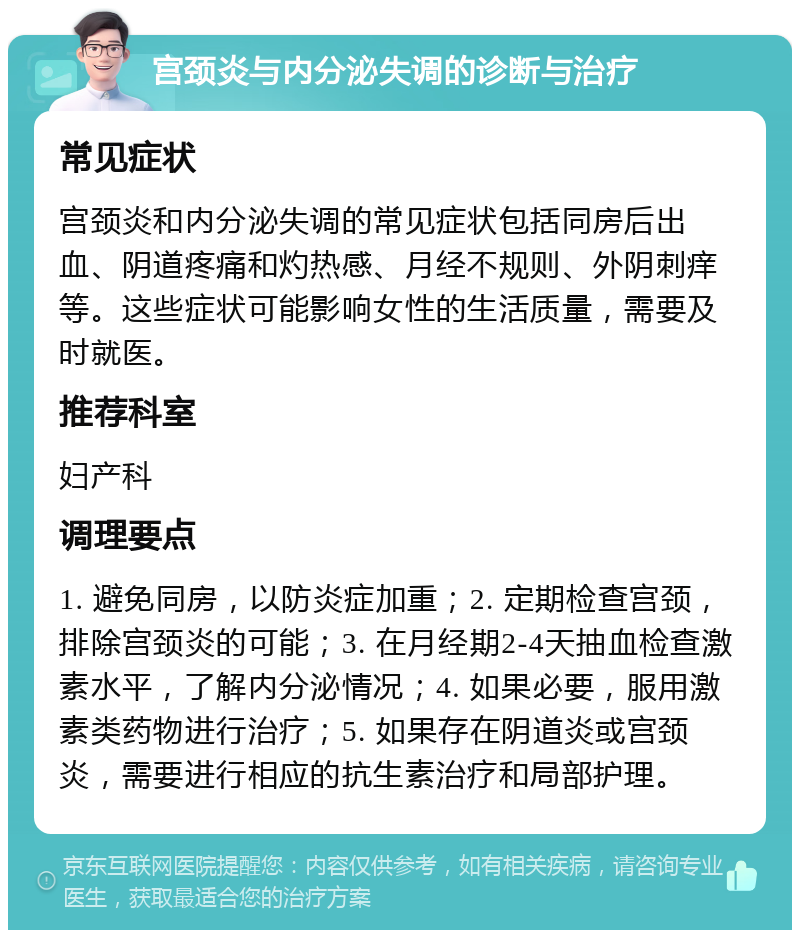 宫颈炎与内分泌失调的诊断与治疗 常见症状 宫颈炎和内分泌失调的常见症状包括同房后出血、阴道疼痛和灼热感、月经不规则、外阴刺痒等。这些症状可能影响女性的生活质量，需要及时就医。 推荐科室 妇产科 调理要点 1. 避免同房，以防炎症加重；2. 定期检查宫颈，排除宫颈炎的可能；3. 在月经期2-4天抽血检查激素水平，了解内分泌情况；4. 如果必要，服用激素类药物进行治疗；5. 如果存在阴道炎或宫颈炎，需要进行相应的抗生素治疗和局部护理。