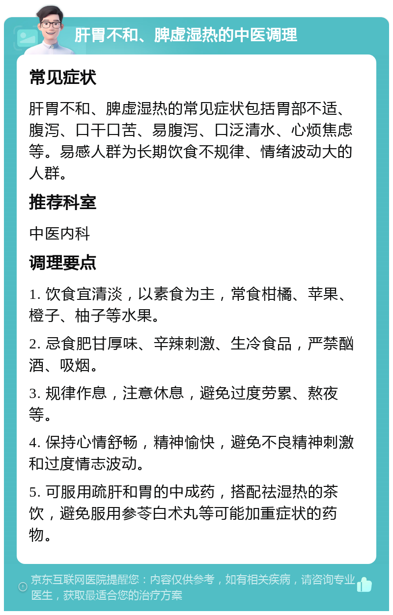 肝胃不和、脾虚湿热的中医调理 常见症状 肝胃不和、脾虚湿热的常见症状包括胃部不适、腹泻、口干口苦、易腹泻、口泛清水、心烦焦虑等。易感人群为长期饮食不规律、情绪波动大的人群。 推荐科室 中医内科 调理要点 1. 饮食宜清淡，以素食为主，常食柑橘、苹果、橙子、柚子等水果。 2. 忌食肥甘厚味、辛辣刺激、生冷食品，严禁酗酒、吸烟。 3. 规律作息，注意休息，避免过度劳累、熬夜等。 4. 保持心情舒畅，精神愉快，避免不良精神刺激和过度情志波动。 5. 可服用疏肝和胃的中成药，搭配祛湿热的茶饮，避免服用参苓白术丸等可能加重症状的药物。