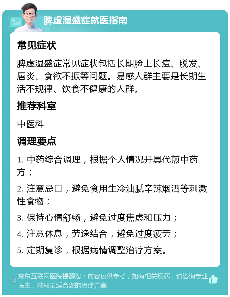 脾虚湿盛症就医指南 常见症状 脾虚湿盛症常见症状包括长期脸上长痘、脱发、唇炎、食欲不振等问题。易感人群主要是长期生活不规律、饮食不健康的人群。 推荐科室 中医科 调理要点 1. 中药综合调理，根据个人情况开具代煎中药方； 2. 注意忌口，避免食用生冷油腻辛辣烟酒等刺激性食物； 3. 保持心情舒畅，避免过度焦虑和压力； 4. 注意休息，劳逸结合，避免过度疲劳； 5. 定期复诊，根据病情调整治疗方案。