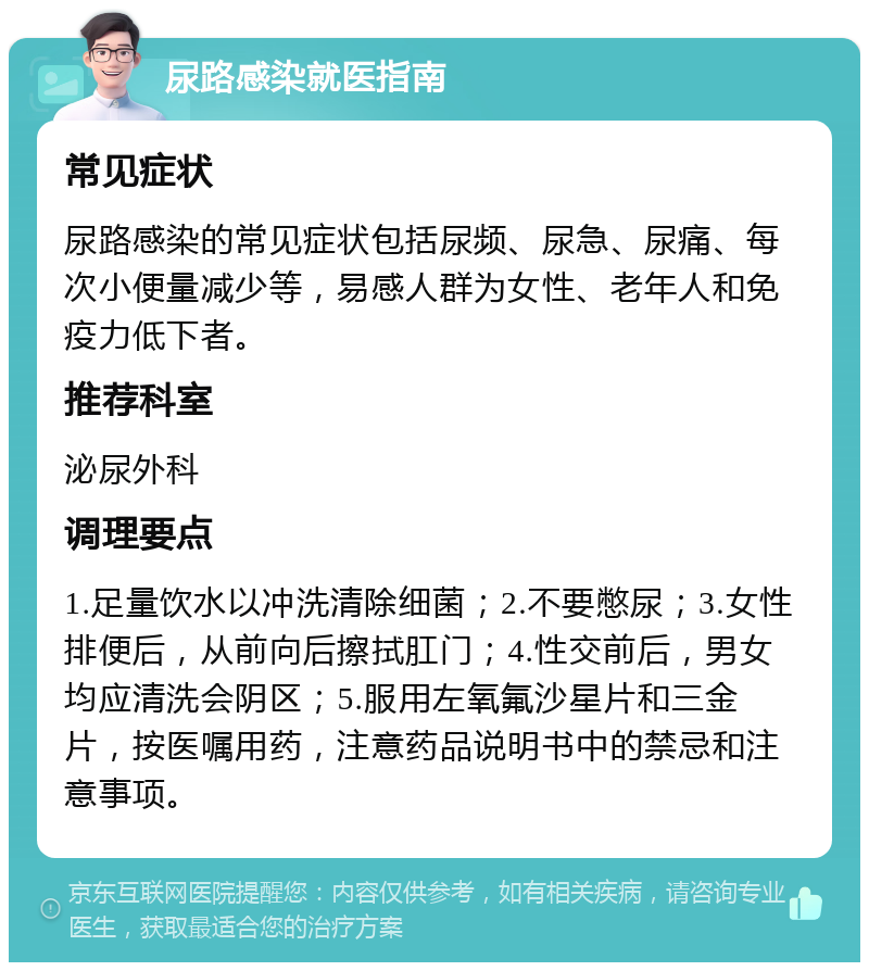 尿路感染就医指南 常见症状 尿路感染的常见症状包括尿频、尿急、尿痛、每次小便量减少等，易感人群为女性、老年人和免疫力低下者。 推荐科室 泌尿外科 调理要点 1.足量饮水以冲洗清除细菌；2.不要憋尿；3.女性排便后，从前向后擦拭肛门；4.性交前后，男女均应清洗会阴区；5.服用左氧氟沙星片和三金片，按医嘱用药，注意药品说明书中的禁忌和注意事项。