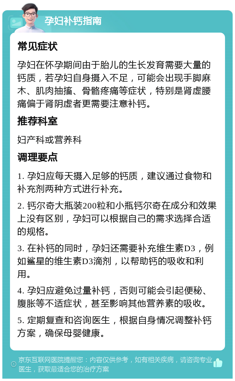 孕妇补钙指南 常见症状 孕妇在怀孕期间由于胎儿的生长发育需要大量的钙质，若孕妇自身摄入不足，可能会出现手脚麻木、肌肉抽搐、骨骼疼痛等症状，特别是肾虚腰痛偏于肾阴虚者更需要注意补钙。 推荐科室 妇产科或营养科 调理要点 1. 孕妇应每天摄入足够的钙质，建议通过食物和补充剂两种方式进行补充。 2. 钙尔奇大瓶装200粒和小瓶钙尔奇在成分和效果上没有区别，孕妇可以根据自己的需求选择合适的规格。 3. 在补钙的同时，孕妇还需要补充维生素D3，例如鲨星的维生素D3滴剂，以帮助钙的吸收和利用。 4. 孕妇应避免过量补钙，否则可能会引起便秘、腹胀等不适症状，甚至影响其他营养素的吸收。 5. 定期复查和咨询医生，根据自身情况调整补钙方案，确保母婴健康。