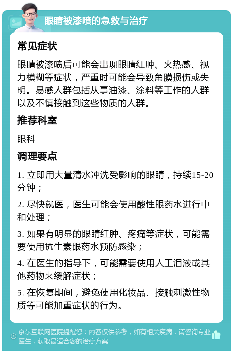 眼睛被漆喷的急救与治疗 常见症状 眼睛被漆喷后可能会出现眼睛红肿、火热感、视力模糊等症状，严重时可能会导致角膜损伤或失明。易感人群包括从事油漆、涂料等工作的人群以及不慎接触到这些物质的人群。 推荐科室 眼科 调理要点 1. 立即用大量清水冲洗受影响的眼睛，持续15-20分钟； 2. 尽快就医，医生可能会使用酸性眼药水进行中和处理； 3. 如果有明显的眼睛红肿、疼痛等症状，可能需要使用抗生素眼药水预防感染； 4. 在医生的指导下，可能需要使用人工泪液或其他药物来缓解症状； 5. 在恢复期间，避免使用化妆品、接触刺激性物质等可能加重症状的行为。