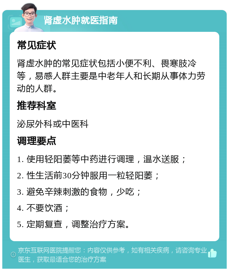 肾虚水肿就医指南 常见症状 肾虚水肿的常见症状包括小便不利、畏寒肢冷等，易感人群主要是中老年人和长期从事体力劳动的人群。 推荐科室 泌尿外科或中医科 调理要点 1. 使用轻阳萎等中药进行调理，温水送服； 2. 性生活前30分钟服用一粒轻阳萎； 3. 避免辛辣刺激的食物，少吃； 4. 不要饮酒； 5. 定期复查，调整治疗方案。