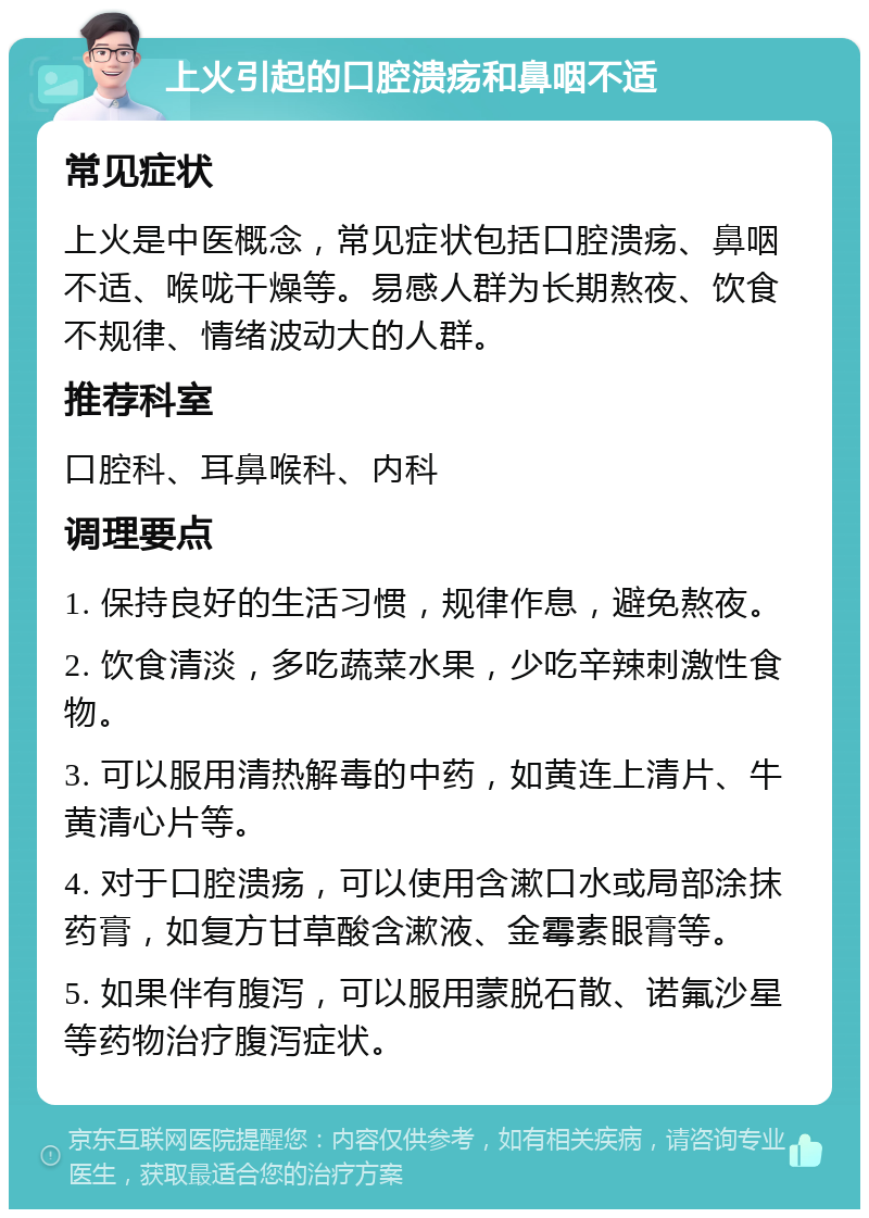 上火引起的口腔溃疡和鼻咽不适 常见症状 上火是中医概念，常见症状包括口腔溃疡、鼻咽不适、喉咙干燥等。易感人群为长期熬夜、饮食不规律、情绪波动大的人群。 推荐科室 口腔科、耳鼻喉科、内科 调理要点 1. 保持良好的生活习惯，规律作息，避免熬夜。 2. 饮食清淡，多吃蔬菜水果，少吃辛辣刺激性食物。 3. 可以服用清热解毒的中药，如黄连上清片、牛黄清心片等。 4. 对于口腔溃疡，可以使用含漱口水或局部涂抹药膏，如复方甘草酸含漱液、金霉素眼膏等。 5. 如果伴有腹泻，可以服用蒙脱石散、诺氟沙星等药物治疗腹泻症状。