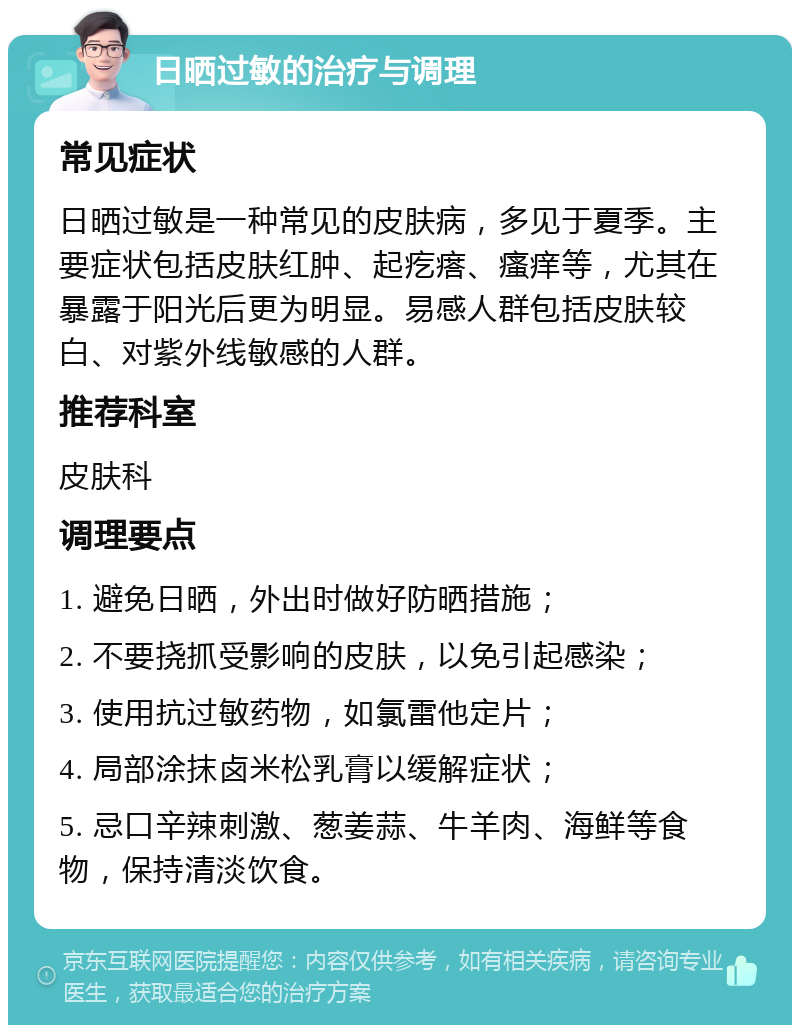 日晒过敏的治疗与调理 常见症状 日晒过敏是一种常见的皮肤病，多见于夏季。主要症状包括皮肤红肿、起疙瘩、瘙痒等，尤其在暴露于阳光后更为明显。易感人群包括皮肤较白、对紫外线敏感的人群。 推荐科室 皮肤科 调理要点 1. 避免日晒，外出时做好防晒措施； 2. 不要挠抓受影响的皮肤，以免引起感染； 3. 使用抗过敏药物，如氯雷他定片； 4. 局部涂抹卤米松乳膏以缓解症状； 5. 忌口辛辣刺激、葱姜蒜、牛羊肉、海鲜等食物，保持清淡饮食。