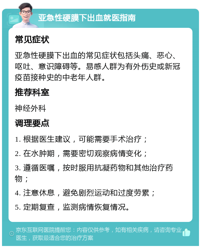 亚急性硬膜下出血就医指南 常见症状 亚急性硬膜下出血的常见症状包括头痛、恶心、呕吐、意识障碍等。易感人群为有外伤史或新冠疫苗接种史的中老年人群。 推荐科室 神经外科 调理要点 1. 根据医生建议，可能需要手术治疗； 2. 在水肿期，需要密切观察病情变化； 3. 遵循医嘱，按时服用抗凝药物和其他治疗药物； 4. 注意休息，避免剧烈运动和过度劳累； 5. 定期复查，监测病情恢复情况。