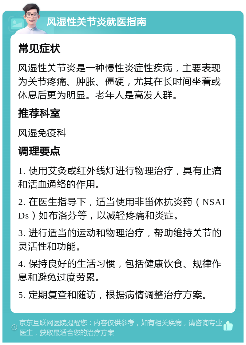 风湿性关节炎就医指南 常见症状 风湿性关节炎是一种慢性炎症性疾病，主要表现为关节疼痛、肿胀、僵硬，尤其在长时间坐着或休息后更为明显。老年人是高发人群。 推荐科室 风湿免疫科 调理要点 1. 使用艾灸或红外线灯进行物理治疗，具有止痛和活血通络的作用。 2. 在医生指导下，适当使用非甾体抗炎药（NSAIDs）如布洛芬等，以减轻疼痛和炎症。 3. 进行适当的运动和物理治疗，帮助维持关节的灵活性和功能。 4. 保持良好的生活习惯，包括健康饮食、规律作息和避免过度劳累。 5. 定期复查和随访，根据病情调整治疗方案。