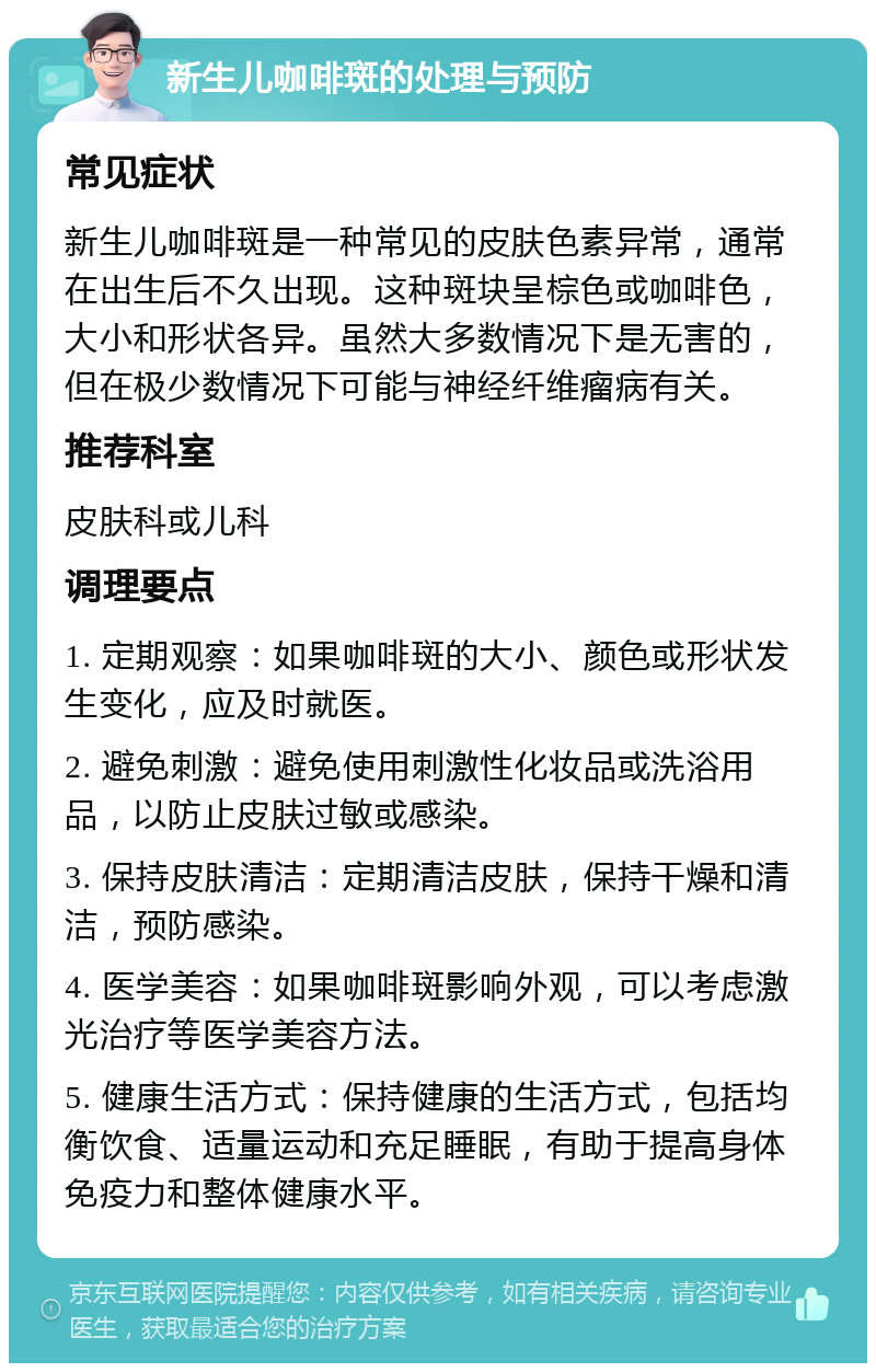 新生儿咖啡斑的处理与预防 常见症状 新生儿咖啡斑是一种常见的皮肤色素异常，通常在出生后不久出现。这种斑块呈棕色或咖啡色，大小和形状各异。虽然大多数情况下是无害的，但在极少数情况下可能与神经纤维瘤病有关。 推荐科室 皮肤科或儿科 调理要点 1. 定期观察：如果咖啡斑的大小、颜色或形状发生变化，应及时就医。 2. 避免刺激：避免使用刺激性化妆品或洗浴用品，以防止皮肤过敏或感染。 3. 保持皮肤清洁：定期清洁皮肤，保持干燥和清洁，预防感染。 4. 医学美容：如果咖啡斑影响外观，可以考虑激光治疗等医学美容方法。 5. 健康生活方式：保持健康的生活方式，包括均衡饮食、适量运动和充足睡眠，有助于提高身体免疫力和整体健康水平。