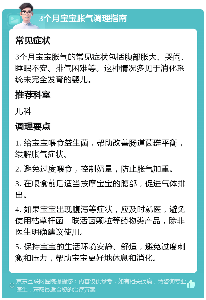 3个月宝宝胀气调理指南 常见症状 3个月宝宝胀气的常见症状包括腹部胀大、哭闹、睡眠不安、排气困难等。这种情况多见于消化系统未完全发育的婴儿。 推荐科室 儿科 调理要点 1. 给宝宝喂食益生菌，帮助改善肠道菌群平衡，缓解胀气症状。 2. 避免过度喂食，控制奶量，防止胀气加重。 3. 在喂食前后适当按摩宝宝的腹部，促进气体排出。 4. 如果宝宝出现腹泻等症状，应及时就医，避免使用枯草杆菌二联活菌颗粒等药物类产品，除非医生明确建议使用。 5. 保持宝宝的生活环境安静、舒适，避免过度刺激和压力，帮助宝宝更好地休息和消化。