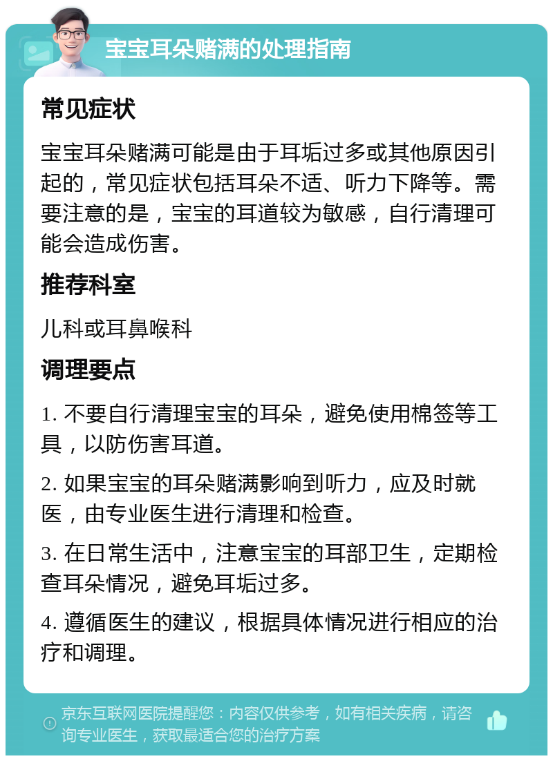 宝宝耳朵赌满的处理指南 常见症状 宝宝耳朵赌满可能是由于耳垢过多或其他原因引起的，常见症状包括耳朵不适、听力下降等。需要注意的是，宝宝的耳道较为敏感，自行清理可能会造成伤害。 推荐科室 儿科或耳鼻喉科 调理要点 1. 不要自行清理宝宝的耳朵，避免使用棉签等工具，以防伤害耳道。 2. 如果宝宝的耳朵赌满影响到听力，应及时就医，由专业医生进行清理和检查。 3. 在日常生活中，注意宝宝的耳部卫生，定期检查耳朵情况，避免耳垢过多。 4. 遵循医生的建议，根据具体情况进行相应的治疗和调理。