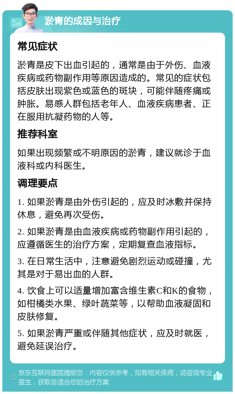 淤青的成因与治疗 常见症状 淤青是皮下出血引起的，通常是由于外伤、血液疾病或药物副作用等原因造成的。常见的症状包括皮肤出现紫色或蓝色的斑块，可能伴随疼痛或肿胀。易感人群包括老年人、血液疾病患者、正在服用抗凝药物的人等。 推荐科室 如果出现频繁或不明原因的淤青，建议就诊于血液科或内科医生。 调理要点 1. 如果淤青是由外伤引起的，应及时冰敷并保持休息，避免再次受伤。 2. 如果淤青是由血液疾病或药物副作用引起的，应遵循医生的治疗方案，定期复查血液指标。 3. 在日常生活中，注意避免剧烈运动或碰撞，尤其是对于易出血的人群。 4. 饮食上可以适量增加富含维生素C和K的食物，如柑橘类水果、绿叶蔬菜等，以帮助血液凝固和皮肤修复。 5. 如果淤青严重或伴随其他症状，应及时就医，避免延误治疗。