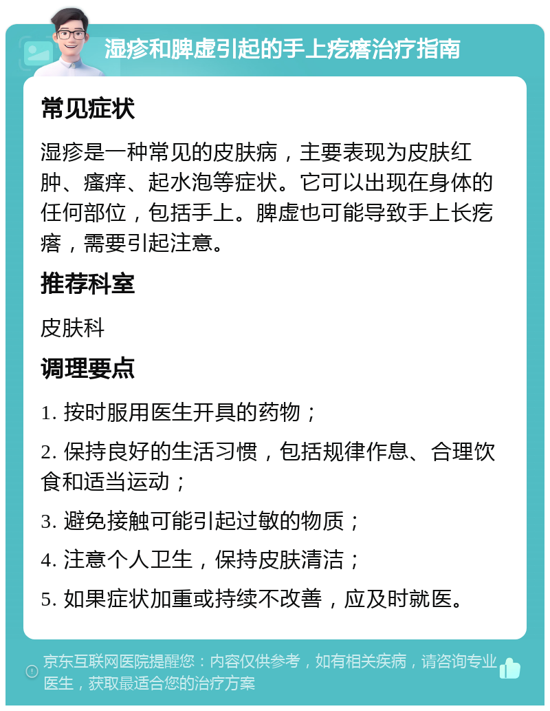 湿疹和脾虚引起的手上疙瘩治疗指南 常见症状 湿疹是一种常见的皮肤病，主要表现为皮肤红肿、瘙痒、起水泡等症状。它可以出现在身体的任何部位，包括手上。脾虚也可能导致手上长疙瘩，需要引起注意。 推荐科室 皮肤科 调理要点 1. 按时服用医生开具的药物； 2. 保持良好的生活习惯，包括规律作息、合理饮食和适当运动； 3. 避免接触可能引起过敏的物质； 4. 注意个人卫生，保持皮肤清洁； 5. 如果症状加重或持续不改善，应及时就医。