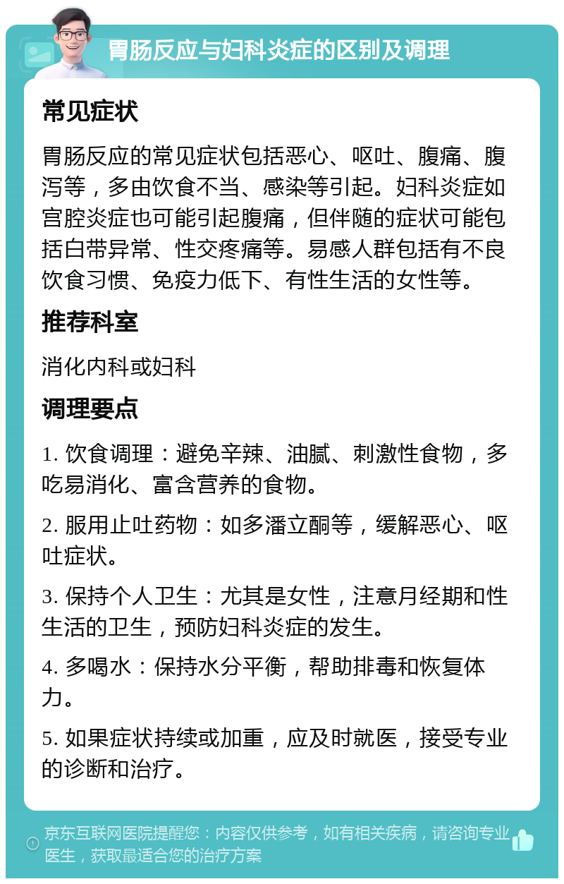 胃肠反应与妇科炎症的区别及调理 常见症状 胃肠反应的常见症状包括恶心、呕吐、腹痛、腹泻等，多由饮食不当、感染等引起。妇科炎症如宫腔炎症也可能引起腹痛，但伴随的症状可能包括白带异常、性交疼痛等。易感人群包括有不良饮食习惯、免疫力低下、有性生活的女性等。 推荐科室 消化内科或妇科 调理要点 1. 饮食调理：避免辛辣、油腻、刺激性食物，多吃易消化、富含营养的食物。 2. 服用止吐药物：如多潘立酮等，缓解恶心、呕吐症状。 3. 保持个人卫生：尤其是女性，注意月经期和性生活的卫生，预防妇科炎症的发生。 4. 多喝水：保持水分平衡，帮助排毒和恢复体力。 5. 如果症状持续或加重，应及时就医，接受专业的诊断和治疗。