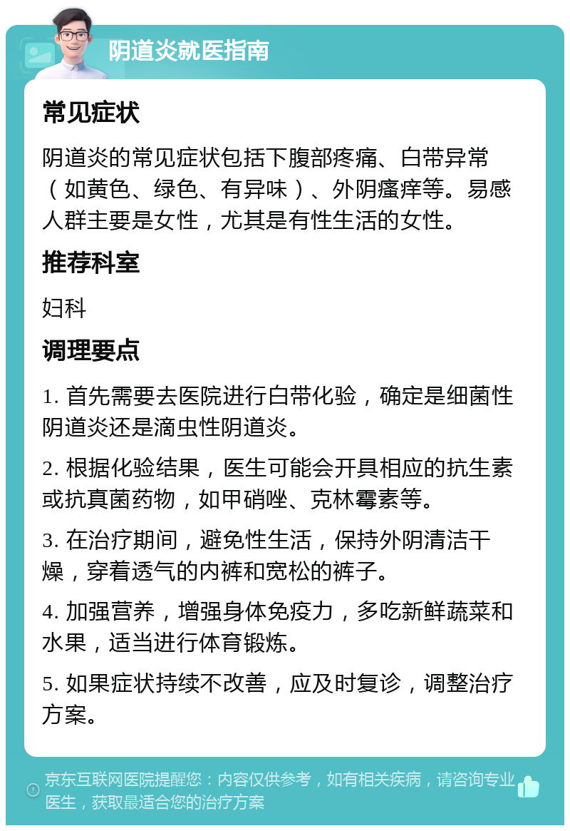 阴道炎就医指南 常见症状 阴道炎的常见症状包括下腹部疼痛、白带异常（如黄色、绿色、有异味）、外阴瘙痒等。易感人群主要是女性，尤其是有性生活的女性。 推荐科室 妇科 调理要点 1. 首先需要去医院进行白带化验，确定是细菌性阴道炎还是滴虫性阴道炎。 2. 根据化验结果，医生可能会开具相应的抗生素或抗真菌药物，如甲硝唑、克林霉素等。 3. 在治疗期间，避免性生活，保持外阴清洁干燥，穿着透气的内裤和宽松的裤子。 4. 加强营养，增强身体免疫力，多吃新鲜蔬菜和水果，适当进行体育锻炼。 5. 如果症状持续不改善，应及时复诊，调整治疗方案。