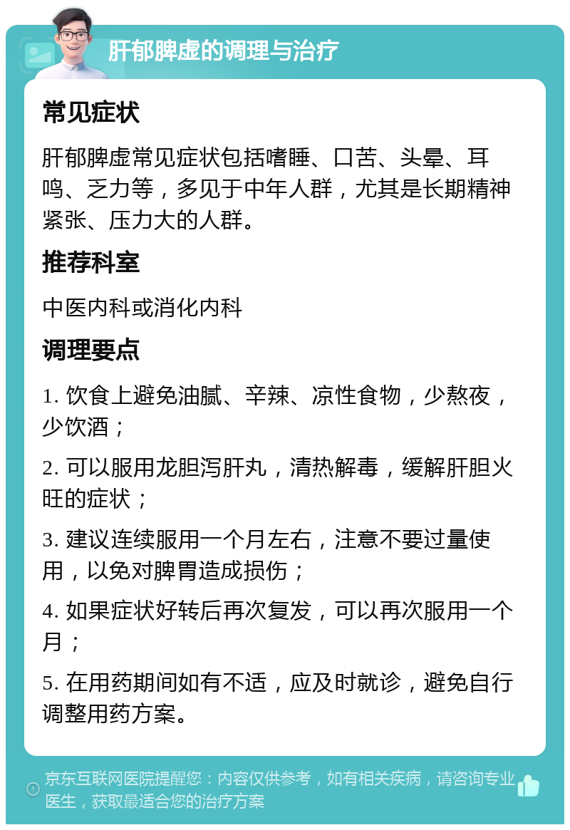 肝郁脾虚的调理与治疗 常见症状 肝郁脾虚常见症状包括嗜睡、口苦、头晕、耳鸣、乏力等，多见于中年人群，尤其是长期精神紧张、压力大的人群。 推荐科室 中医内科或消化内科 调理要点 1. 饮食上避免油腻、辛辣、凉性食物，少熬夜，少饮酒； 2. 可以服用龙胆泻肝丸，清热解毒，缓解肝胆火旺的症状； 3. 建议连续服用一个月左右，注意不要过量使用，以免对脾胃造成损伤； 4. 如果症状好转后再次复发，可以再次服用一个月； 5. 在用药期间如有不适，应及时就诊，避免自行调整用药方案。