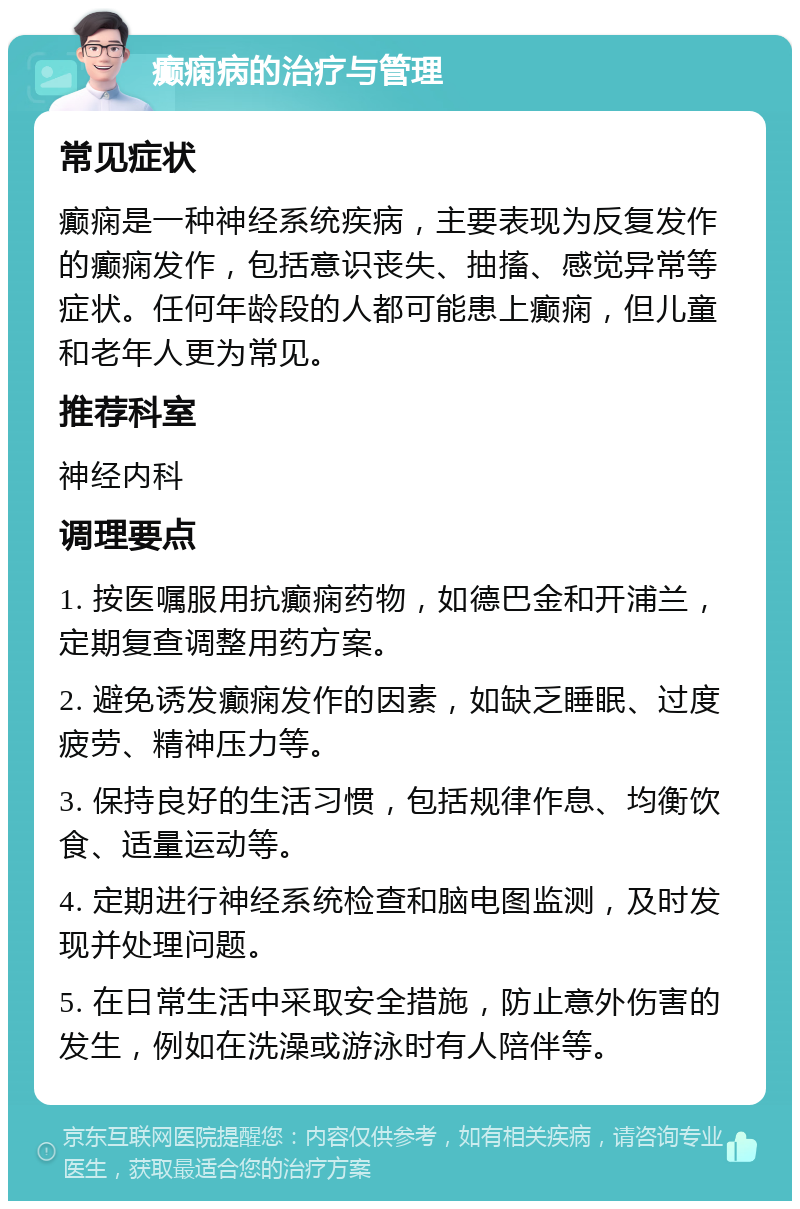 癫痫病的治疗与管理 常见症状 癫痫是一种神经系统疾病，主要表现为反复发作的癫痫发作，包括意识丧失、抽搐、感觉异常等症状。任何年龄段的人都可能患上癫痫，但儿童和老年人更为常见。 推荐科室 神经内科 调理要点 1. 按医嘱服用抗癫痫药物，如德巴金和开浦兰，定期复查调整用药方案。 2. 避免诱发癫痫发作的因素，如缺乏睡眠、过度疲劳、精神压力等。 3. 保持良好的生活习惯，包括规律作息、均衡饮食、适量运动等。 4. 定期进行神经系统检查和脑电图监测，及时发现并处理问题。 5. 在日常生活中采取安全措施，防止意外伤害的发生，例如在洗澡或游泳时有人陪伴等。