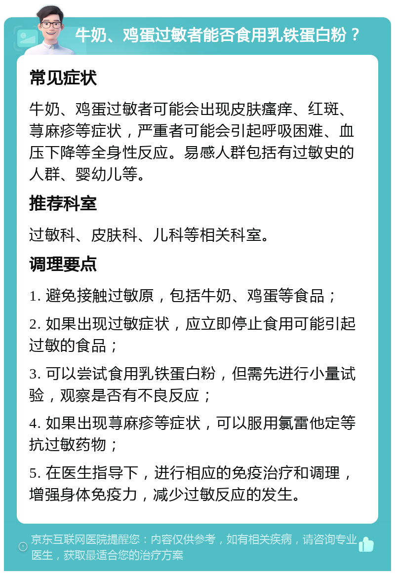 牛奶、鸡蛋过敏者能否食用乳铁蛋白粉？ 常见症状 牛奶、鸡蛋过敏者可能会出现皮肤瘙痒、红斑、荨麻疹等症状，严重者可能会引起呼吸困难、血压下降等全身性反应。易感人群包括有过敏史的人群、婴幼儿等。 推荐科室 过敏科、皮肤科、儿科等相关科室。 调理要点 1. 避免接触过敏原，包括牛奶、鸡蛋等食品； 2. 如果出现过敏症状，应立即停止食用可能引起过敏的食品； 3. 可以尝试食用乳铁蛋白粉，但需先进行小量试验，观察是否有不良反应； 4. 如果出现荨麻疹等症状，可以服用氯雷他定等抗过敏药物； 5. 在医生指导下，进行相应的免疫治疗和调理，增强身体免疫力，减少过敏反应的发生。