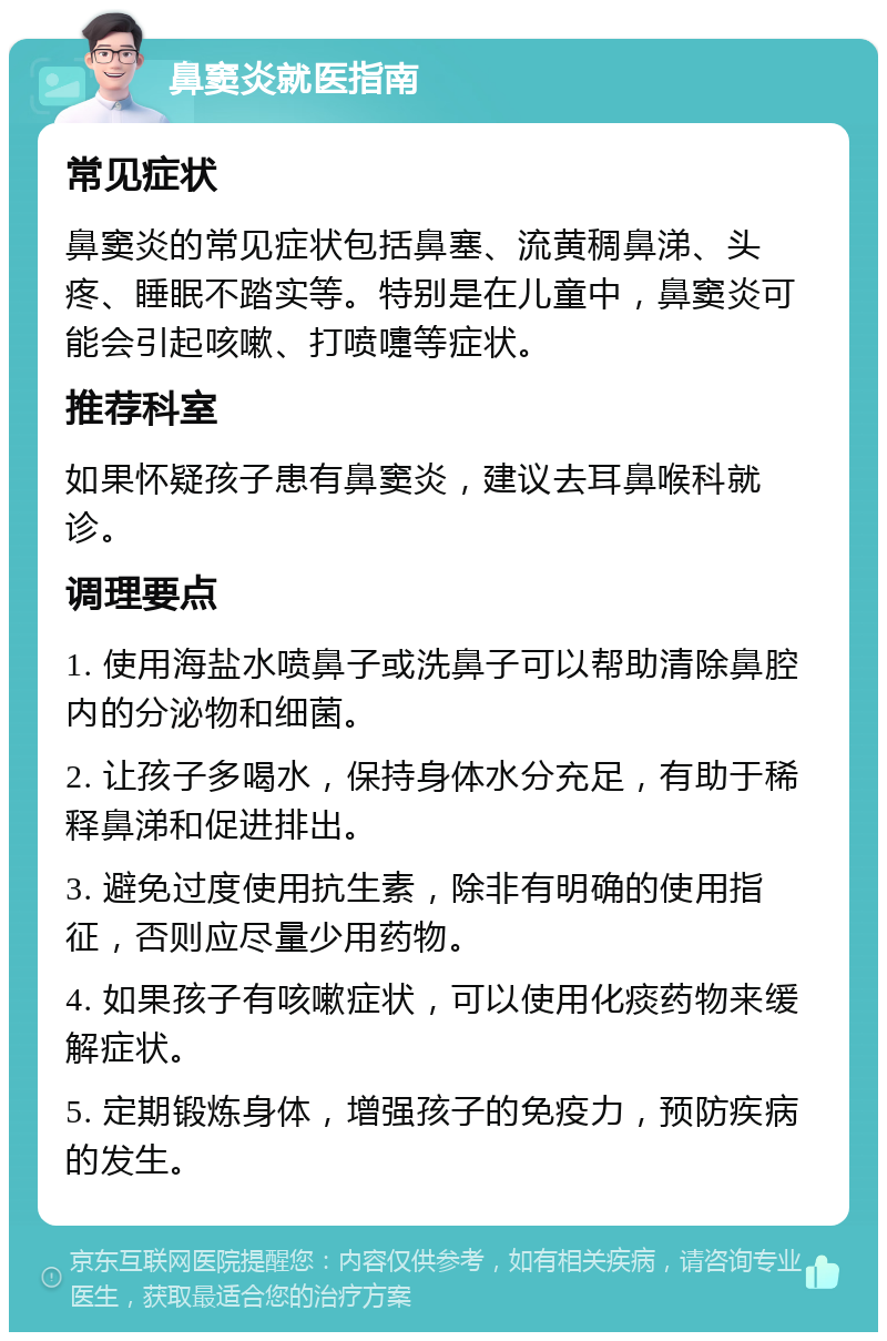 鼻窦炎就医指南 常见症状 鼻窦炎的常见症状包括鼻塞、流黄稠鼻涕、头疼、睡眠不踏实等。特别是在儿童中，鼻窦炎可能会引起咳嗽、打喷嚏等症状。 推荐科室 如果怀疑孩子患有鼻窦炎，建议去耳鼻喉科就诊。 调理要点 1. 使用海盐水喷鼻子或洗鼻子可以帮助清除鼻腔内的分泌物和细菌。 2. 让孩子多喝水，保持身体水分充足，有助于稀释鼻涕和促进排出。 3. 避免过度使用抗生素，除非有明确的使用指征，否则应尽量少用药物。 4. 如果孩子有咳嗽症状，可以使用化痰药物来缓解症状。 5. 定期锻炼身体，增强孩子的免疫力，预防疾病的发生。