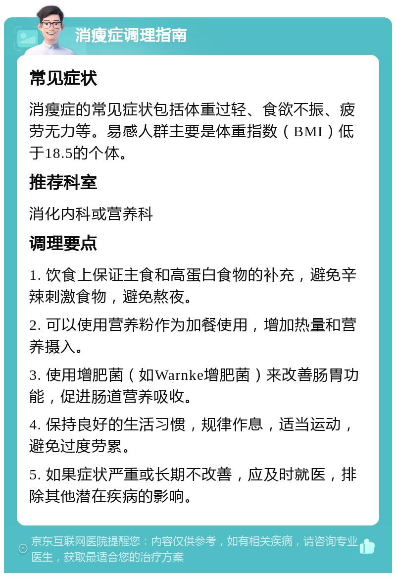 消瘦症调理指南 常见症状 消瘦症的常见症状包括体重过轻、食欲不振、疲劳无力等。易感人群主要是体重指数（BMI）低于18.5的个体。 推荐科室 消化内科或营养科 调理要点 1. 饮食上保证主食和高蛋白食物的补充，避免辛辣刺激食物，避免熬夜。 2. 可以使用营养粉作为加餐使用，增加热量和营养摄入。 3. 使用增肥菌（如Warnke增肥菌）来改善肠胃功能，促进肠道营养吸收。 4. 保持良好的生活习惯，规律作息，适当运动，避免过度劳累。 5. 如果症状严重或长期不改善，应及时就医，排除其他潜在疾病的影响。