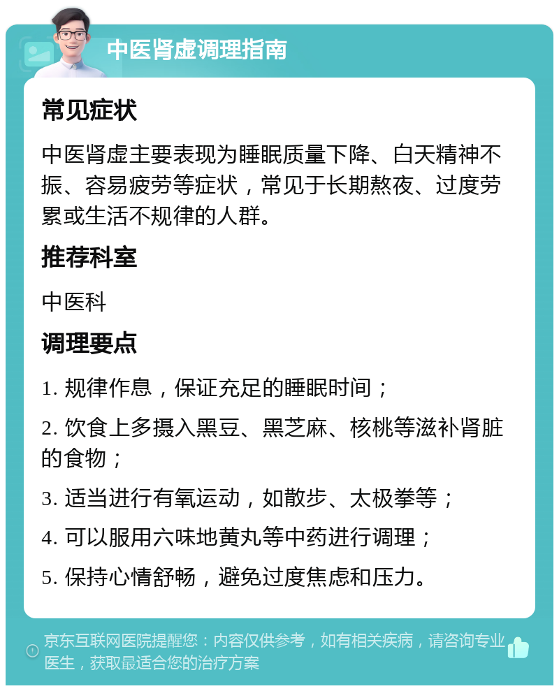 中医肾虚调理指南 常见症状 中医肾虚主要表现为睡眠质量下降、白天精神不振、容易疲劳等症状，常见于长期熬夜、过度劳累或生活不规律的人群。 推荐科室 中医科 调理要点 1. 规律作息，保证充足的睡眠时间； 2. 饮食上多摄入黑豆、黑芝麻、核桃等滋补肾脏的食物； 3. 适当进行有氧运动，如散步、太极拳等； 4. 可以服用六味地黄丸等中药进行调理； 5. 保持心情舒畅，避免过度焦虑和压力。