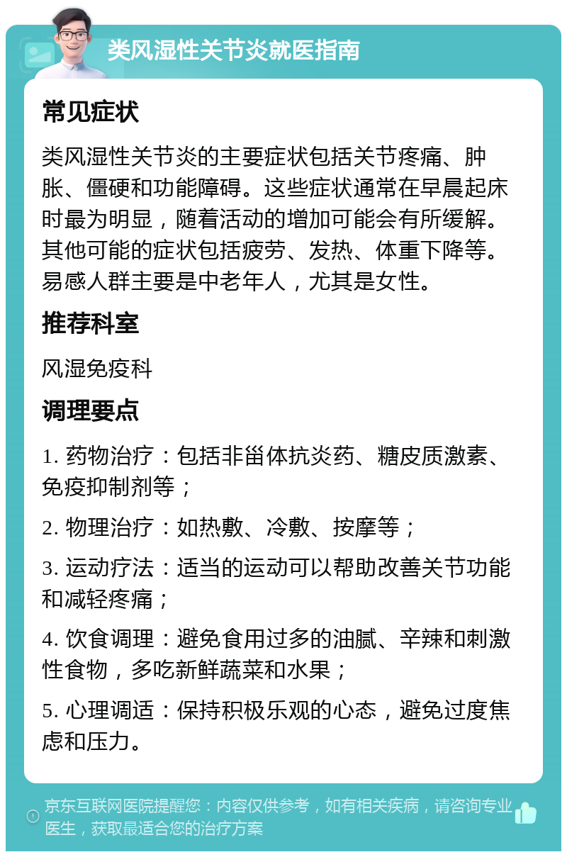 类风湿性关节炎就医指南 常见症状 类风湿性关节炎的主要症状包括关节疼痛、肿胀、僵硬和功能障碍。这些症状通常在早晨起床时最为明显，随着活动的增加可能会有所缓解。其他可能的症状包括疲劳、发热、体重下降等。易感人群主要是中老年人，尤其是女性。 推荐科室 风湿免疫科 调理要点 1. 药物治疗：包括非甾体抗炎药、糖皮质激素、免疫抑制剂等； 2. 物理治疗：如热敷、冷敷、按摩等； 3. 运动疗法：适当的运动可以帮助改善关节功能和减轻疼痛； 4. 饮食调理：避免食用过多的油腻、辛辣和刺激性食物，多吃新鲜蔬菜和水果； 5. 心理调适：保持积极乐观的心态，避免过度焦虑和压力。