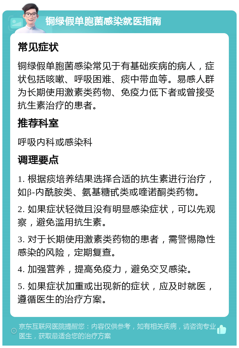 铜绿假单胞菌感染就医指南 常见症状 铜绿假单胞菌感染常见于有基础疾病的病人，症状包括咳嗽、呼吸困难、痰中带血等。易感人群为长期使用激素类药物、免疫力低下者或曾接受抗生素治疗的患者。 推荐科室 呼吸内科或感染科 调理要点 1. 根据痰培养结果选择合适的抗生素进行治疗，如β-内酰胺类、氨基糖甙类或喹诺酮类药物。 2. 如果症状轻微且没有明显感染症状，可以先观察，避免滥用抗生素。 3. 对于长期使用激素类药物的患者，需警惕隐性感染的风险，定期复查。 4. 加强营养，提高免疫力，避免交叉感染。 5. 如果症状加重或出现新的症状，应及时就医，遵循医生的治疗方案。