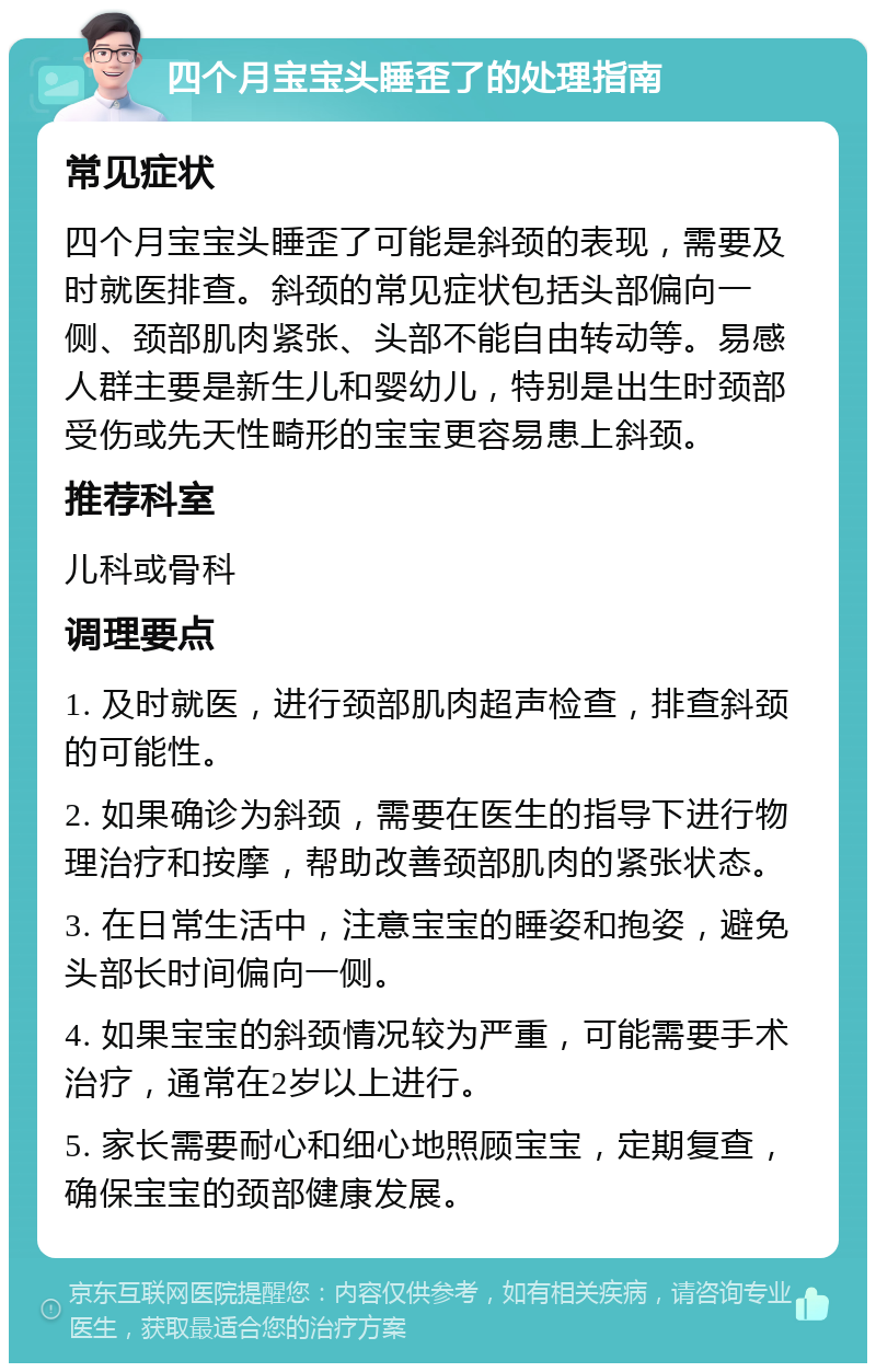 四个月宝宝头睡歪了的处理指南 常见症状 四个月宝宝头睡歪了可能是斜颈的表现，需要及时就医排查。斜颈的常见症状包括头部偏向一侧、颈部肌肉紧张、头部不能自由转动等。易感人群主要是新生儿和婴幼儿，特别是出生时颈部受伤或先天性畸形的宝宝更容易患上斜颈。 推荐科室 儿科或骨科 调理要点 1. 及时就医，进行颈部肌肉超声检查，排查斜颈的可能性。 2. 如果确诊为斜颈，需要在医生的指导下进行物理治疗和按摩，帮助改善颈部肌肉的紧张状态。 3. 在日常生活中，注意宝宝的睡姿和抱姿，避免头部长时间偏向一侧。 4. 如果宝宝的斜颈情况较为严重，可能需要手术治疗，通常在2岁以上进行。 5. 家长需要耐心和细心地照顾宝宝，定期复查，确保宝宝的颈部健康发展。