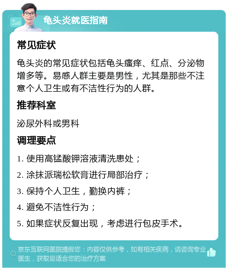 龟头炎就医指南 常见症状 龟头炎的常见症状包括龟头瘙痒、红点、分泌物增多等。易感人群主要是男性，尤其是那些不注意个人卫生或有不洁性行为的人群。 推荐科室 泌尿外科或男科 调理要点 1. 使用高锰酸钾溶液清洗患处； 2. 涂抹派瑞松软膏进行局部治疗； 3. 保持个人卫生，勤换内裤； 4. 避免不洁性行为； 5. 如果症状反复出现，考虑进行包皮手术。