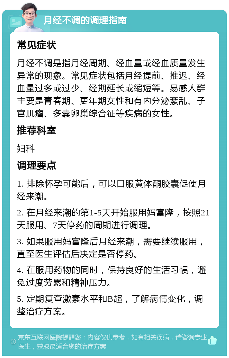 月经不调的调理指南 常见症状 月经不调是指月经周期、经血量或经血质量发生异常的现象。常见症状包括月经提前、推迟、经血量过多或过少、经期延长或缩短等。易感人群主要是青春期、更年期女性和有内分泌紊乱、子宫肌瘤、多囊卵巢综合征等疾病的女性。 推荐科室 妇科 调理要点 1. 排除怀孕可能后，可以口服黄体酮胶囊促使月经来潮。 2. 在月经来潮的第1-5天开始服用妈富隆，按照21天服用、7天停药的周期进行调理。 3. 如果服用妈富隆后月经来潮，需要继续服用，直至医生评估后决定是否停药。 4. 在服用药物的同时，保持良好的生活习惯，避免过度劳累和精神压力。 5. 定期复查激素水平和B超，了解病情变化，调整治疗方案。